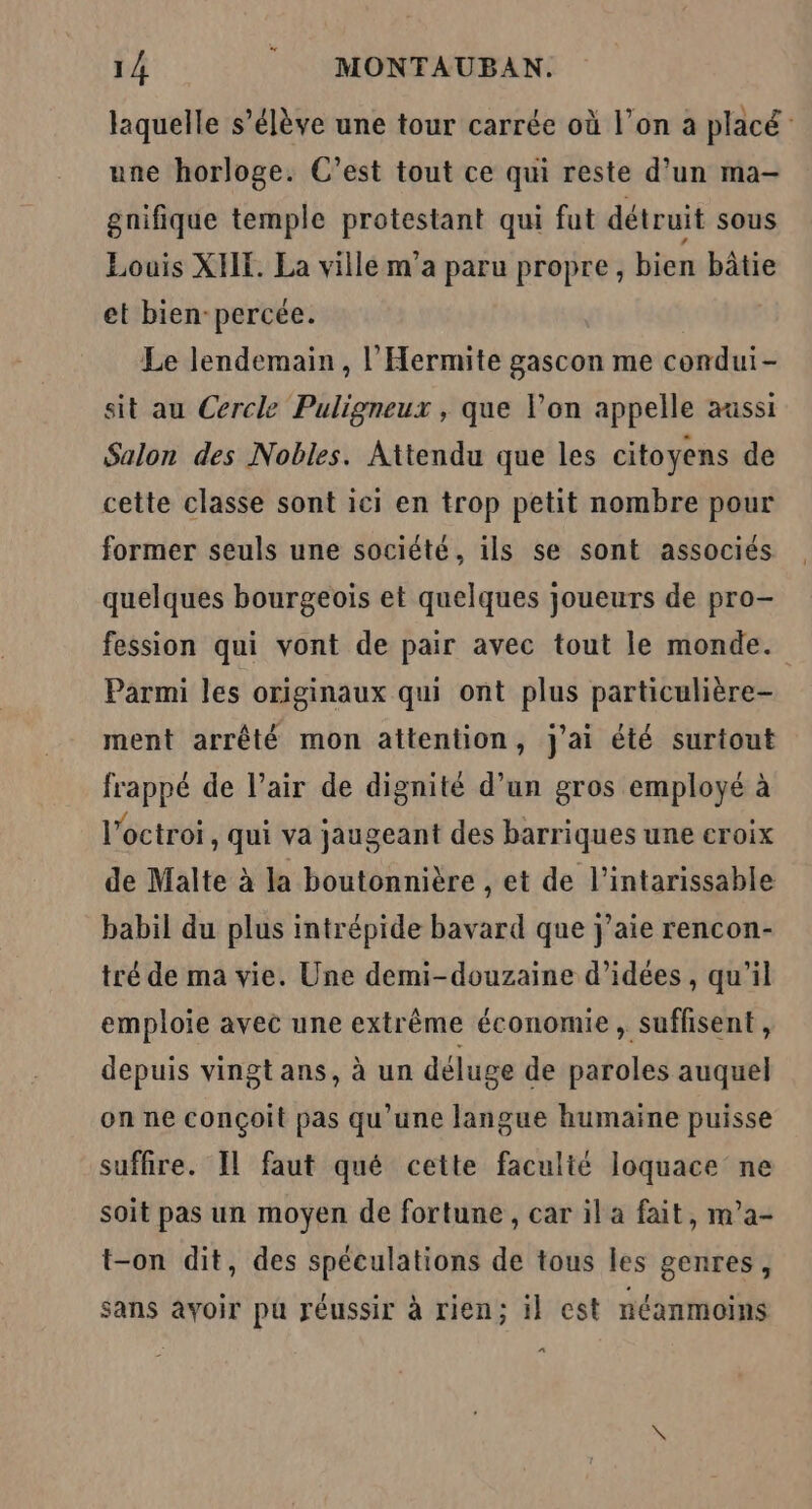 laquelle s’élève une tour carrée où l’on a placé une horloge. C’est tout ce qui reste d’un ma- gnifique temple protestant qui fut détruit sous Louis XIE. La ville m’a paru propre, bien bâtie et bien-percée. Le lendemain, l’Hermite gascon me condui- sit au Cercle Puligneux , que l’on appelle aussi Salon des Nobles. Attendu que les citoyens de cette classe sont ici en trop petit nombre pour former seuls une société, ils se sont associés quelques bourgeois et quelques joueurs de pro- fession qui vont de pair avec tout le monde. Parmi les originaux qui ont plus particulière- ment arrêté mon attention, j'ai été surtout frappé de l’air de dignité d’un gros employé à l'octroi, qui va jaugeant des barriques une croix de Malte à la boutonnière , et de l’intarissable babil du plus intrépide bavard que j'aie rencon- tré de ma vie. Une demi-douzaine d'idées, qu’il emploie avec une extrême économie, suffisent, depuis vingt ans, à un déluge de paroles auquel on ne conçoit pas qu'une langue humaine puisse suffire. Il faut qué cette faculté loquace ne soit pas un moyen de fortune , car il a fait, m’a- t-on dit, des spéculations de tous les genres, sans avoir pu réussir à rien; il est néanmoins