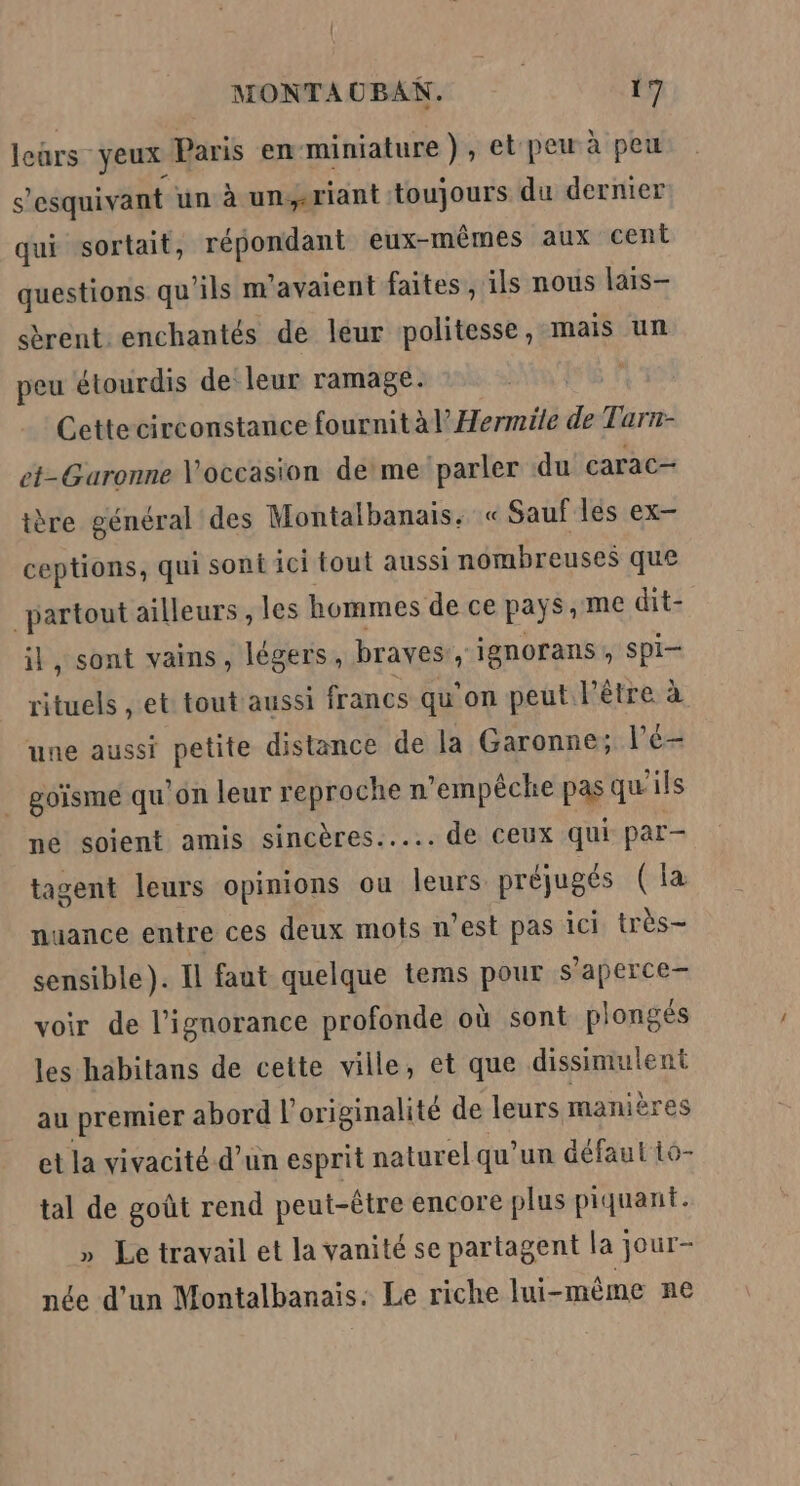 leûrs- yeux Paris en-miniature), et peu à peu s'esquivant un à unriant toujours du dernier qui sortait, répondant eux-mêmes aux cent questions qu'ils m'avaient faites , ils nous lais- sèrent. enchantés de léur politesse, mais un peu étourdis de leur ramage. | Cettecirconstance fournit àlHermile de Tarn- et-Garonne occasion deme parler du carac- tère général des Montalbanais. « Sauf lés ex- ceptions, qui sont ici tout aussi nombreuses que partout ailleurs , les hommes de ce pays, me dit- il, sont vains, légers, braves: y ignorans ; Spi- rituels , et tout aussi francs qu on peut l'être à une aussi petite distance de la Garonne; l’é- _ goïsme qu'on leur reproche n'empêche pas qu'ils ne soient amis sincères... de Ceux qui par- tagent leurs opinions ou leurs préjugés (la nuance entre ces deux mots n’est pas ici très- sensible ). Il faut quelque tems pour s’aperce- voir de l'ignorance profonde où sont plongés les habitans de cette ville, et que dissimulent au premier abord l'originalité de leurs manières et la vivacité d’un esprit naturel qu’un défaut 1o- tal de goût rend peut-être encore plus piquant. Le travail et la vanité se partagent la jour- née d'un Montalbanais: Le riche lui-même ne