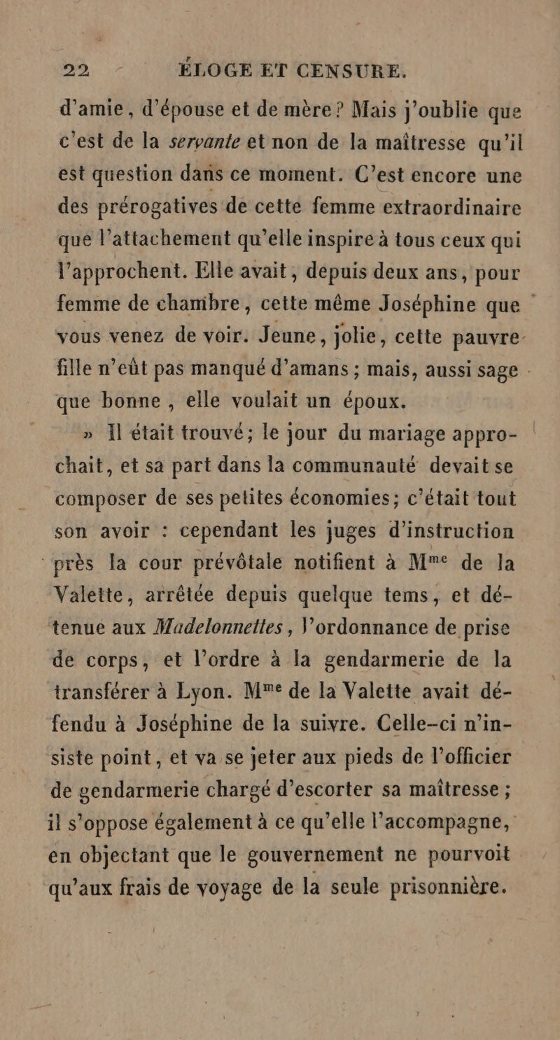 d'amie, d’épouse et de mère? Mais j'oublie que c’est de la servante et non de la maîtresse qu'il est question dans ce moment. C’est encore une des prérogatives de cette femme extraordinaire que l’attachement qu’elle inspire à tous ceux qui l’approchent. Elle avait, depuis deux ans, pour femme de chambre, cette même Joséphine que vous venez de voir. Jeune, jolie, cette pauvre: fille n’eût pas manqué d’amans ; mais, aussi sage que bonne , elle voulait un époux. » Il était trouvé; le jour du mariage appro- chait, et sa part dans la communauté devait se composer de ses petites économies ; c'était tout son avoir : cependant les juges d'instruction “près la cour prévôtale notifient à Mme de la Valette, arrêtée depuis quelque tems, et dé- tenue aux Madelonnettes, V'ordonnance de prise de corps, et l’ordre à la gendarmerie de la transférer à Lyon. M de la Valette avait dé- fendu à Joséphine de la suivre. Celle-ci n’in- siste point, et va se jeter aux pieds de l'officier de gendarmerie chargé d’escorter sa maîtresse ; il s'oppose également à ce qu’elle l'accompagne, en objectant que le gouvernement ne pourvoit qu'aux frais de voyage de la seule prisonnière.