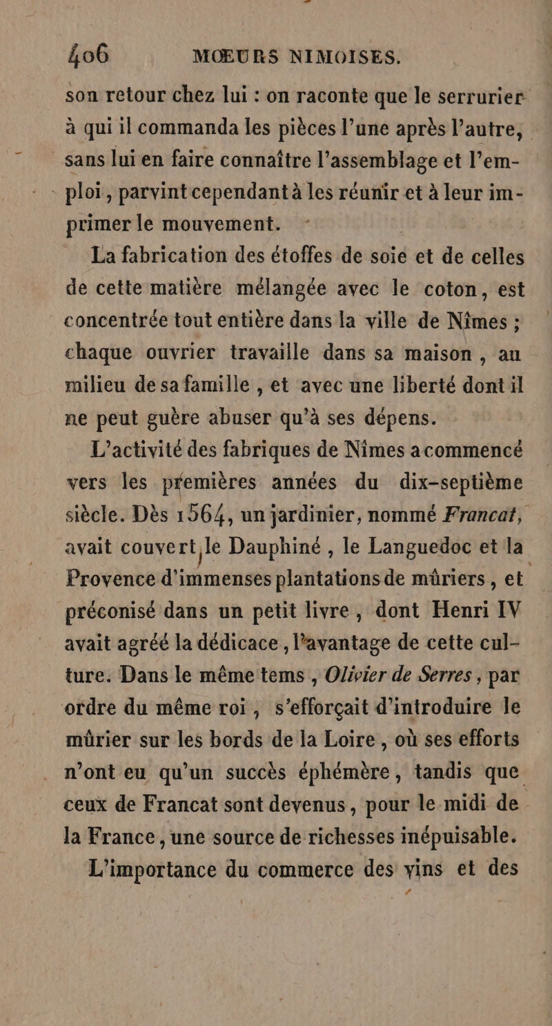 son retour chez lui : on raconte que le serrurier à qui il commanda les pièces l’une après l’autre, sans lui en faire connaître l'assemblage et l’em- * ploï, parvint cependant à les réunir et à leur im- primer le mouvement. La fabrication des étoffes de soie et de celles de cette matière mélangée avec le coton, est concentrée tout entière dans la ville de Nîmes : chaque ouvrier travaille dans sa maison , au milieu de sa famille , et avec une liberté dont il ne peut guère abuser qu’à ses dépens. L'activité des fabriques de Nimes acommencé vers les premières années du dix-septième siècle. Dès 1564, un jardinier, nommé Francat, avait couvert le Dauphiné , le Languedoc et la Provence d'immenses plantations de müriers , et | préconisé dans un petit livre, dont Henri IV avait agréé la dédicace , avantage de cette cul- ture. Dans le même tems , Olivier de Serres , par ordre du même roi, s’efforçait d'introduire le mürier sur les bords de la Loire , où ses efforts n’ont eu qu’un succès éphémère, tandis que ceux de Francat sont devenus, pour le midi de la France , une source de richesses inépuisable. L'importance du commerce des vins et des RE