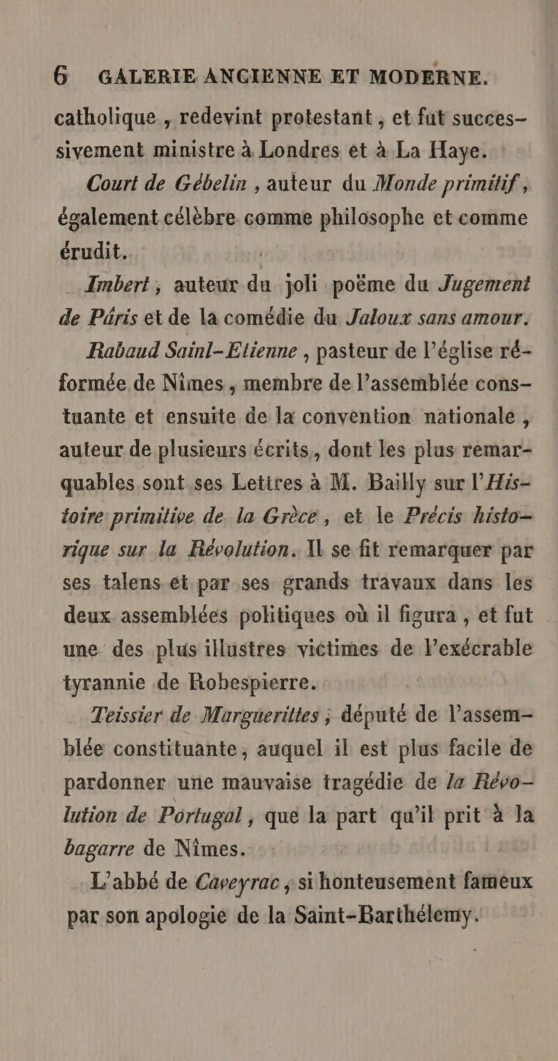 catholique , redevint protestant , et fut succes- sivement ministre à Londres et à La Haye. Court de Gébelin , auteur du Monde primitif , également célèbre. comme philosophe et comme érudit. | Imbert; auteur du joli poëme du Jugement de Päris et de la comédie du Jaloux sans amour. Rabaud Sainl-Etienne , pasteur de l’église ré- formée de Nimes , membre de l’assembiée cons- tuante et ensuite de la convention nationale, auteur de plusieurs écrits, dont les plus remar- quables sont.ses Letires à M. Bailly sur l’His- toire primilive de. la Grèce, et le Précis histo- rique sur la Révolution. Xl se fit remarquer par ses. talens ét par ses grands travaux dans les deux assemblées politiques où il figura , et fut une des plus illustres victimes de lexécrable tyrannie de Robespierre. Teissier de Marguerittes ; député de l’assem- blée constituante ; auquel il est plus facile de pardonner une mauvaise tragédie de /4 Révo- lution de Portugal , qué la part qu'il prit à la bagarre de Nimes. L'abbé de Caveyrac ; si honteusement fameux par son apologie de la Saint-Barthélemy.