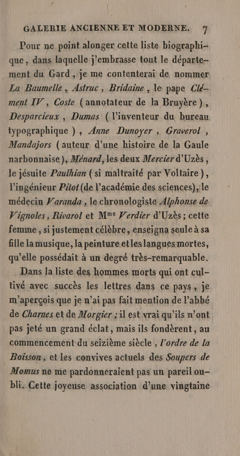 Pour ne point alonger cette liste biographi- que, dans laquelle j’embrasse tout le départe- ment du Gard , je me contenterai de nommer La Baumelle , Astruc, Bridaine , le pape Clé- ment IV, Coste (annotateur de la Bruyère), Desparcieux , Dumas (Vinventeur du bureau typographique ) , Anne Dunoyer , Graverol , Mandajors (auteur d’une histoire de la Gaule narbonnaise), Ménard, les deux Mercier d'Uzès, le jésuite Paulhian (si maltraité par Voltaire), l'ingénieur Pitot (de l'académie des sciences),:le médecin Faranda , le chronologiste Alphonse de V'ignoles, Rivarol et M° Verdier d’'Uzès ; cette femme , si justement célèbre, .enseigna seule à sa fille la musique, la peinture etleslangues mortes, qu’elle possédait à un degré très-remarquable. Dans Ja liste des hommes morts qui ont cul- tivé avec succès les lettres dans ce pays, je m'aperçois que je n’ai pas fait mention de l'abbé de Charnes et de Morgier ; il est vrai qu’ils n’ont pas jeté un grand éclat, mais ils fondèrent, au commencement du seizième siècle , l'ordre de la Boisson, et les convives actuels des Soupers de Momus ne me pardonneraient pas un pareil ou- bli. Cette joyeuse association d’une vingtaine