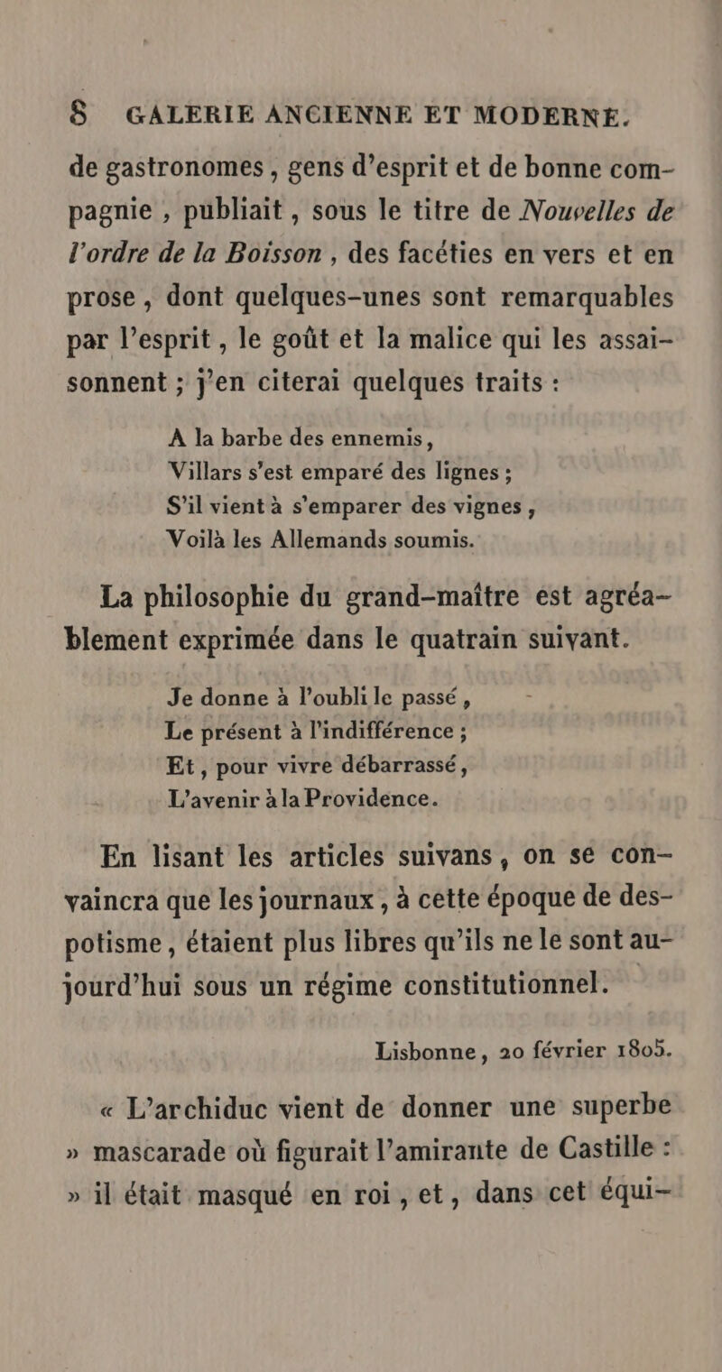 de gastronomes , gens d’esprit et de bonne com- pagnie , publiait, sous le titre de Nouvelles de l’ordre de la Boisson , des facéties en vers et en prose , dont quelques-unes sont remarquables par l'esprit , le goût et la malice qui les assai- sonnent ; j'en citerai quelques traits : À la barbe des ennemis, Villars s’est emparé des lignes ; S'il vient à s'emparer des vignes, Voilà les Allemands soumis. La philosophie du grand-maître est agréa- blement exprimée dans le quatraïin suivant. Je donne à l'oubli le passé , Le présent à l'indifférence ; Et, pour vivre débarrassé, L'avenir à la Providence. En lisant les articles suivans , on se con- vaincra que les journaux , à cette époque de des- potisme , étaient plus libres qu’ils ne le sont au- jourd’hui sous un régime constitutionnel. Lisbonne, 20 février 1805. « L’archiduc vient de donner une superbe » mascarade où figurait l’amirante de Castille : » il était masqué en roi,et, dans cet équi-