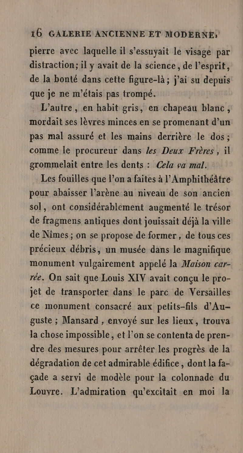 pierre avec laquelle il s’essuyait le visage par distraction; il y avait de la science, de l'esprit, de la bonté dans cette figure-là ; j'ai su depuis que je ne m'étais pas trompé. L'autre, en habit gris, en chapeau blanc, mordait ses lèvres minces en se promenant d’un pas mal assuré et les mains derrière le dos ; comme le procureur dans les Deux Frères , il grommelait entre les dents : Cela va mal. Les fouilles que l’on a faites à l’Amphithéâtre pour abaisser l’arène au niveau de son ancien sol, ont considérablement augmenté le trésor de fragmens antiques dont jouissait déjà la ville de Nîmes ; on se propose de former , de tous ces précieux débris, un musée dans le magnifique monument vulgairement appelé la Maison car- rée. On sait que Louis XIV avait conçu le pro- jet de transporter dans le parc de Versailles ce monument consacré aux petits-fils d’Au- guste ; Mansard , envoyé sur les lieux, trouva la chose impossible, et l’on se contenta de pren- dre des mesures pour arrêter les progrès de la dégradation de cet admirable édifice , dont la fa- çade a servi de modèle pour la colonnade du Louvre. L’admiration qu’excitait en moi la