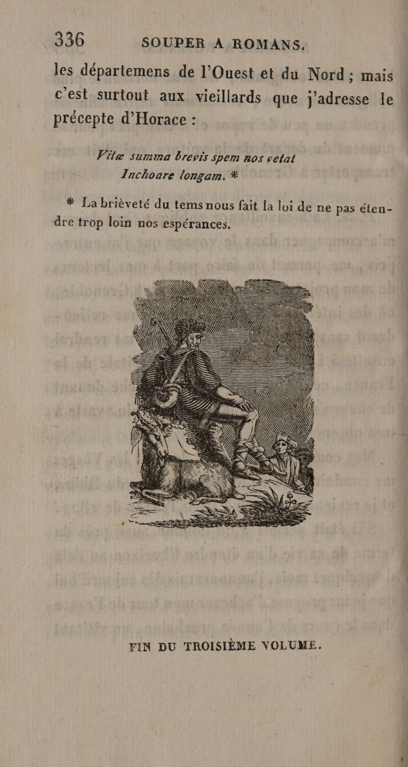 les départemens de l'Ouest et du Nord ; mais c'est surtout aux vieillards que j'adresse le : précepte d’Horace : Vitæ summa brevis spem nos vetat Zachoare lorgam. * * La brièveté du tems nous fait la loi de ne pas éten- dre trop loin nos espérances. FIN DU TROISIÈME VOLUME.