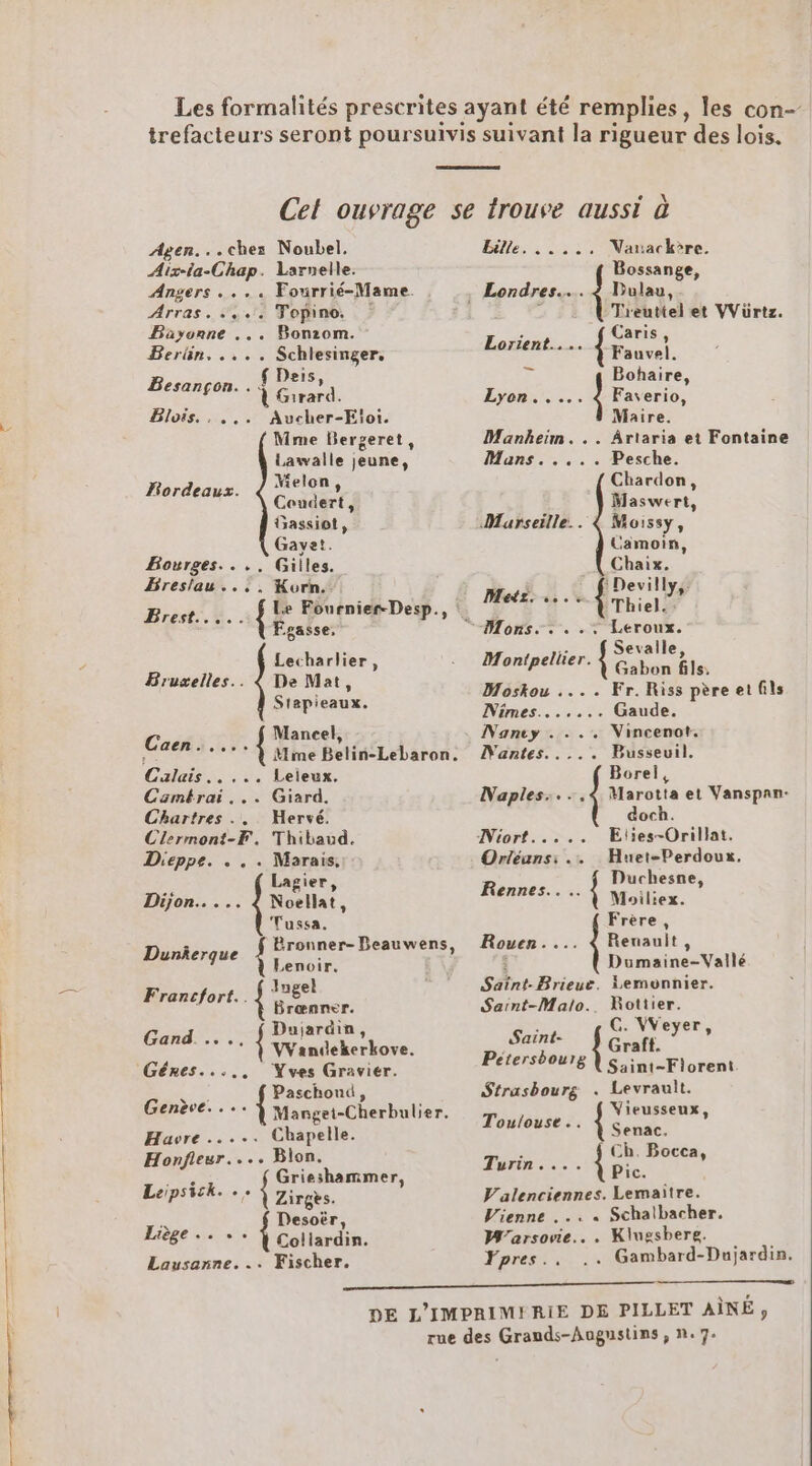 Agen...chez: Noubel. Aix-ia-Chap. Larnelle. Angers .... Fourrié-Mame. Arras... Topino, | Bayonne ... Bonzom. Berlin. .... Schlesinger. Deis Besançon. . { FEES Blois. , ... Aucher-Eioi. Mme Bergeret, Lawalle jeune, Melon, Coudert, Gassiot, Gayet. Gilles. Korn. Bordeaux. Bourges.... Breslau..,, Fgasse, Lecharlier, De Mat, Stapieaux. Bruxelles. Mancel, Mme Beti(Lebaron: REF .... Leieux. Casmtrai... Giard. Chartres ... Hervé. Clermont-F. Thibaud. Dieppe. . . . Marais, Caen. : Lagier, Dijon... .. 4 Noellat, Tussa. Dunierque done EU Lenoir Francfort. { inpel Brœnner. Dujardin PAR ….{ Wandekerkove. Géres...., Yves Gravier. er Paschond, Genève. . Manget-Cherbulier. Havre ..... Chapelle. Honfieur. ... Blon. Grieshammer, Laipsick. . {ane 5 Desoër, Lise re Lootabs. Lausanne... Fischer. Elena se Varackère. Bossange, Treuttel et VVürtz. {Four Lorient... Érauvet. Bohaire, S ee 4 Faverio, Maire. Mankheim. .. Ârtaria et Fontaine Mans. .... Pesche. Chardon, Maswert, Marseille. 4 Moissy, Camoin, Chaix. Devilly,: L£ Thiel.: Leroux. { Sevalle, Gabon fils, Moskou .... Fr. Riss père et fils Nimes....... Gaude. Nanty . ... Nincenot. Hi dite DNantes..... Busseuil. Borel, Naples:...4 Marotta et Vanspan- doch. Niort..... Eties-Orillat. Orléans: .. Huet-Perdoux, : Duchesne Rennes... { Moiliex. » ; Dumaine-Vailé Saïtnt-Brieue. }emonnier. Saint-Malo. Rottier. Frère, Rouen.... 4 Renault, Saint- { ie , Pétersbourg Saint-Fiorent Strasbourg . Levrault. Touloust.. Mb a » Turin. ... ri Valenciennes. Lemaitre. Vienne ... « Schalbacher. M”arsovie.. . Klugsbere. Fpres.. .. Gambard-Dujardin.