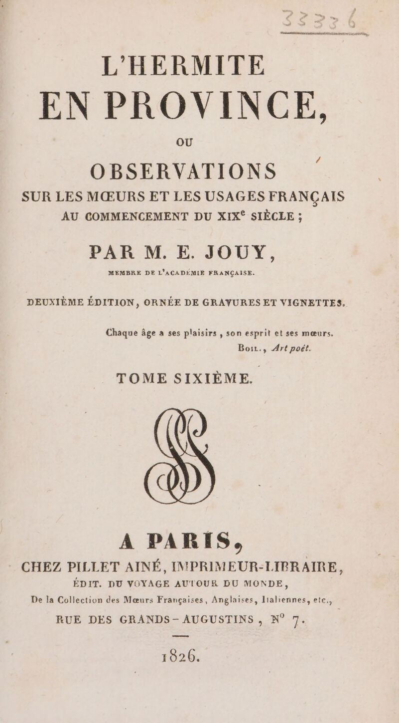 en RE TRA LAÉS L'HERMITE EN PROVINCE, OBSERVATIONS SUR LES MŒURS ET LES USAGES FRANÇAIS AU COMMENCEMENT DU XIX° SIÈCLE ; PAR M. E. JOUY, MEMBRE DE L'ACADEMIE FRANÇAISE. DEUXIÈME ÉDITION, ORNÉE DE GRAYURES ET VIGNETTES, Chaque âge à ses plaisirs, son esprit et ses mœurs. Boiz., Art poët. TOME SIXIÈME. A PARIS, CHEZ PILLET AINÉ, IMPRIMEUR-LIRBRAIRE, ÉDIT. DU VOYAGE AUTOUR DU MONDE, De la Collection des Mœurs Françaises, Anglaises, lialiennes, ete., RUE DES GRANDS - AUGUSTINS , N° 7. 10206.