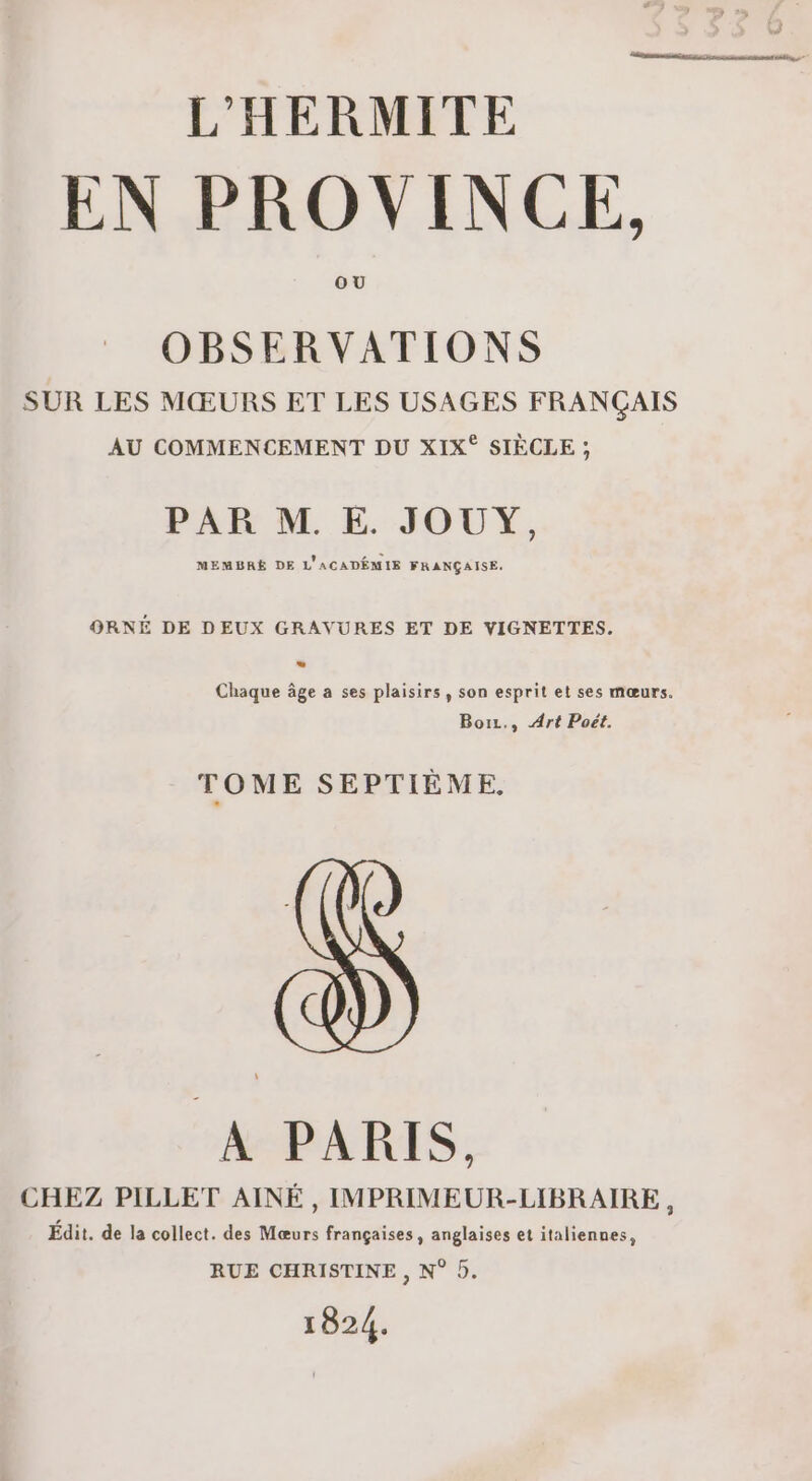 L'HERMITE EN PROVINCE, OU OBSERVATIONS SUR LES MŒURS ET LES USAGES FRANÇAIS AU COMMENCEMENT DU XIX° SIÈCLE ; PAR M. E. JOUY, MEMBRE DE L'ACADÉMIE FRANÇAISE. ORNÉ DE DEUX GRAVURES ET DE VIGNETTES. Chaque âge a ses plaisirs, son esprit et ses mœurs. Boiz., Art Poët. TOME SEPTIÈME. A PARIS. CHEZ PILLET AINÉ, IMPRIMEUR-LIBRAIRE , Édit. de la collect. des Mœurs françaises, anglaises et italiennes, RUE CHRISTINE , N° 5. 1824.