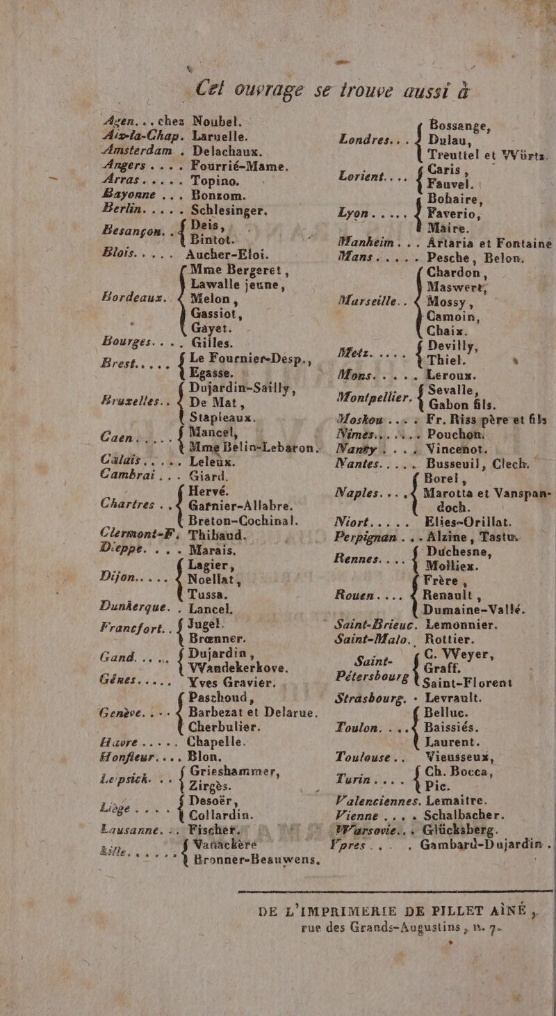 $ Azen...ches Noubel. Aivta-Chap. Laruelle. Amsterdam . Delachaux. Angers . ... Fourrié-Mame. Arras. .... Topino. Bayonne ... Bonzom. Berlin. .... Schlesinger. Dois, “Éd Lars Bintot. Blors Aucher-Etoi. Mme Bergeret, Lawalle jeune, Bordeaux.. { Melon, Gassiot, ; Gäyet. Bourges. . Gilles. Br Me Fournier-Desp., Egasse. D'jardin-Sailly, Bruvelles.. hé De Mat, Stapleaux. Mancel, Caen! te me Belin-Lebaton : Calais, Re Cambrai . PA Hervé. Chartres . Gafnier-Allabre. Bréton-Cochinal. SOIT Thibaud. D'eppe. < Marais, LR Lagier, Dijon. . Noellat, f Tussa. Dunkerque. . Lancel. Francfort.. À rien Brœnner. Dujardin, SR ; + { VYaudekerkoye. Génres..... Yves Gravier, Paschoud, Genève Barbezat et Delarue, Cherbulier. Havre ..... Chapelle. Honfieur.... Blon Ps ro pa RP À Zirgès. Lie Desoër ,. OT IR Collardin. Lausanne. 2: Fischet. Bitte { Varñackèré Di: feu Bronner-Beauwens. Vienne . .. « Schalbacher. * WWarsovie... Glücksberg. Fpres . . Gambard-Dujardin . LS Bossange, Londres... ? Dulau, Treuttel et VVürtz. Lorient... Se et Bohaire, Lyon. .... | Faverio, Maire. Hanheim. .. Ârtaria et Fontainé Mans. .... Pesche, Belon. Chardon, Maswere, Marseille.. { Mossy, ‘Camoin, Chaix. Devilly, Metz. . Thot. y L Mons. . . .. Leroux : Sevalle Montpellier. se Gaby fils. Hoskou ..+ : Fr. Risspère et fils Nimes... .... Pouchon: WNanty + Vincenot. Mantes... ... Busseuil, Clech. Borei, Naples... ,«4 Marotta et Vanspan- doch. Miort..... Elies-Orillat. Perpignan . . . Alzine, Tastu Duchesne Rennes... { Moilliex. ” Frère, Rouen.... 4 Renault, Dumaine-Valle. ® Saint-Brieuc. Lemonnier. Saint-Malo. Rottier. Saint- AE sie Pétersbourg Saint-Florent Strasbourg. + Levrault.  Belluc. Toulon. . ..4 Baissiés. Laurent. Toulouse., Wieusseux, Turin Ch. Bocca, | .... Pic. | Valenciennes. Lemaitre.