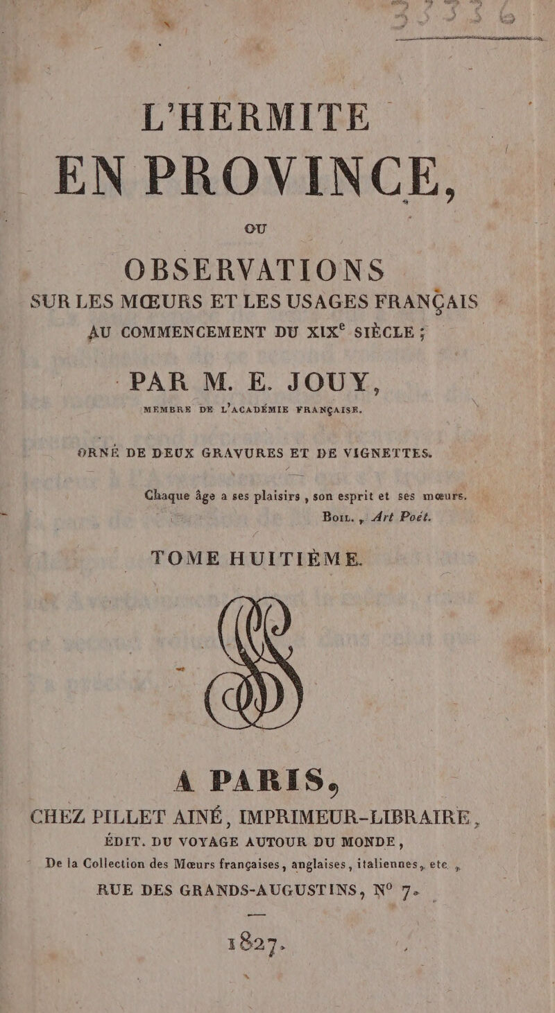 L'HERMITE EN PROVINCE, OBSERVATIONS SUR LES MŒURS ET LES USAGES FRANÇAIS AU COMMENCEMENT DU XIX° SIÈCLE ; PAR M. E. JOUY, MEMBRE DE L'ACADÉMIE FRANÇAISE, ORNE DE DEUX GRAVURES ET DE VIGNETTES. ne: age a ses plaisirs , son esprit et ses mœurs. Bois. , Art Poët. TOME HUITIÈME. À PARIS, CHEZ PILLET AINÉ, IMPRIMEUR-LIBRAIRE, ÉDIT. DU VOYAGE AUTOUR DU MONDE, De la Collection des Mœurs françaises, anglaises , italiennes, ete , RUE DES GRANDS-AUGUSTINS, N° 7: 1827. “