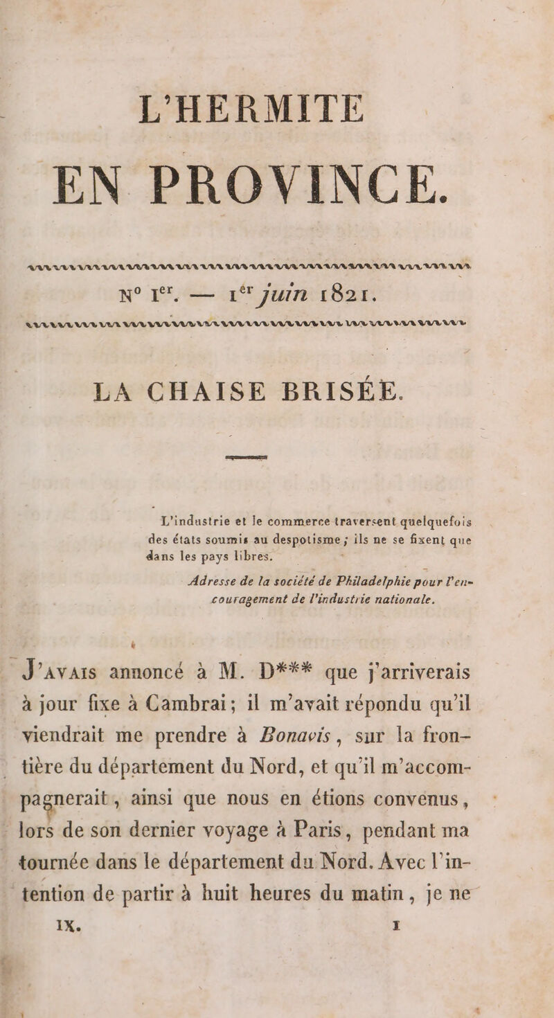 EN PROVINCE. N° I — 1 Juin 1821. LIULLVRE LUE VUR VAR IAA NET LUE VUL LUE LUE LUS LA VE LUS VV LE BR LA CHAISE BRISÉE. L'industrie et le commerce traversent quelquefois des états soumis au despotisme ; ils ne se fixent que dans les pays libres. Adresse de la société de Philadelphie pour l’en= couragement de l'industrie nationale. _ J'avais annoncé à M. D*## que j'arriverais à jour fixe à Cambrai; il m'avait répondu qu'il viendrait me prendre à Bonavis, sur la fron- tière du département du Nord, et qu'il m'accom- pagnerait , Ainsi que nous en étions convenus, - lors de son dernier voyage à Paris, pendant ma * tournée dans le département du Nord. Avec l’in- tention de partir à huit heures du matin, je ne