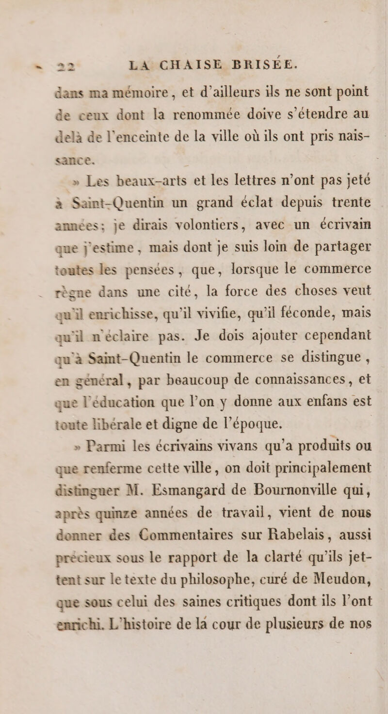 dans ma mémoire , et d’ailleurs ils ne sont point de ceux dont la renommée doive s’étendre au delà de l'enceinte de la ville où ils ont pris naïs- sance. » Les beaux-arts et les lettres n’ont pas jeté à Saint-Quentin un grand éclat depuis trente amnées; je dirais volontiers, avec un écrivain que j'estime, mais dont je suis loin de partager toutes les pensées, que, lorsque le commerce règne dans une cité, la force des choses veut qu'il enrichisse, qu'il vivifie, qu’il féconde, mais qu'il n'éclaire pas. Je dois ajouter cependant qu'à Saint-Quentin le commerce se distingue , en général, par beaucoup de connaissances, et que l'éducation que l’on y donne aux enfans est toute libérale et digne de l’époque. | » Parmi les écrivains vivans qu’a produits ou que renferme cette ville, on doit principalement distinguer M. Esmangard de Bournonville qui, après qumze années de travail, vient de nous donner des Commentaires sur Rabelais, aussi précieux sous le rapport de la clarté qu’ils jet- tent sur le texte du philosophe, curé de Meudon, que sous celui des saines critiques dont ils l’ont enrichi. L'histoire de la cour de plusieurs de nos