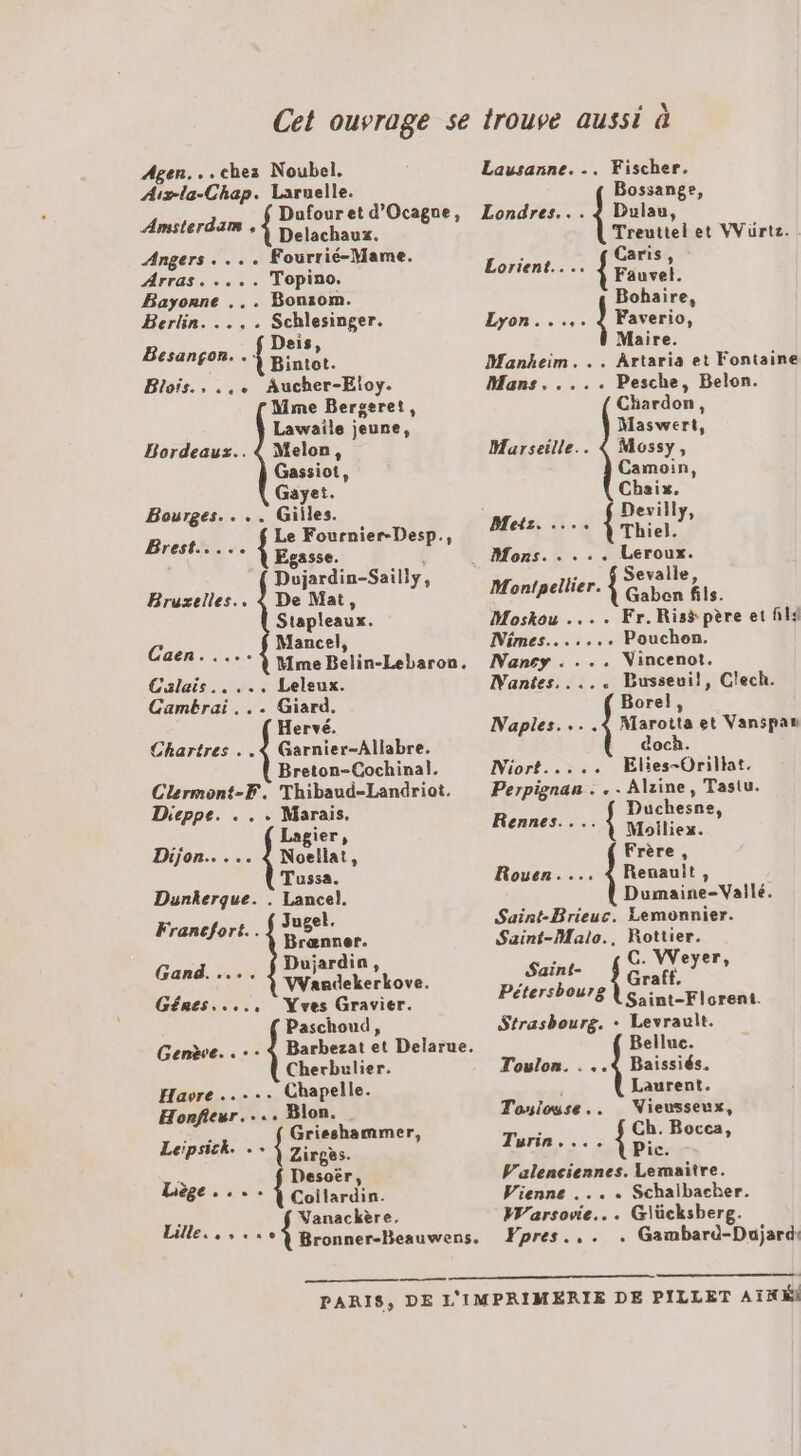 Agen...ches Noubel. rh Chée Laruelle. Dufour et d'Ocagne, Delachaux. Angers. ... Fourrié-Mame. Amsterdam , Arras. .... Topino. Fe ol . Bonzom. Berlin. . Schlesinger. Deis, FRS * À Bintot. Blois., ... Aucher-Eloy. Mme Bergeret, Lawaile jeune, Bordeaux... { Melon, Gassiot, Gaye!. Bourges. ... Giiles. Brest {re Fournier-Desp., âsse. Drniin-odiily, Bruxelles... 4 De Mat, Stapleaux. Mancel, Caen - Mme Belin-Lebaron. Calais. .... Leleux. Cambrai... Giard. Hervé. Chartres . .&lt; Garnier-Allabre. Breton-Cochinal. Clermont-F. Thibaud-Landriot. Dieppe. . .. re S gier » Dijon... PATATE Tussa. Dunkerque. . Lancel. Jugel. Francfort. . Dauer Dujardin Gand. VVandekerkove. s. Yves Gravier. Paschoud, Genève. . : : À Barbezat et Delarue. Cherbulier. Havre ..... Chapelle. Homère ... Blon. eo Grisshammer, Le:psick. Zirgès. : Desoër Liège... pra ; Vanackère. Lille... «+? Bronner-Beauwens. Lausanne... Fischer. Bossange, Londres... À Dulau, Treuttel et VVürtz. Lorient... TR Bohaire, Lyon...,. | Faverio, Maire. Mankheim. .. Artaria et Fontaine Mans..... Pesche, Belon. Chardon, Maswert, Marseille.. À Mossy, Camoin, Chaix. Devilly, Metz. . Thiel. } Mons. . ... Leroux. : Sevalie Montpellier. À Gabon ls. Moskou .... Fr.Riss père et Al4 Nimes....... Pouchon. Nancy . ... Vincenot. Wantes..... Busseui!l, Clech. Borel, Naples... .{ Marotta et Vanspan docà. (or. see Elies-Orillat. Perpignan . . - Alzine, Tasiu. Rex { Duchesne, °°? À Moiliez. Frère , Rouen.... 4 Renault, Dumaine-Vailé. Saint-Brieuc, Lemonnier. Saint-Malo., Rottier. Saint- G. VWeyer, Pétersbourg Graft, Saint-Florent. Strasbourg. + Levrault. Bellue. Toulon. . ..4 Baissiés. Laurent. Tonlouse.. WVieusseux, Turin.. Se Boces, ic. Valenciennes. Lemaitre. Vienne .... Schaibacher. Marisne. .. Gilücksberg. Fpres.,. . Gambard-Dujard: