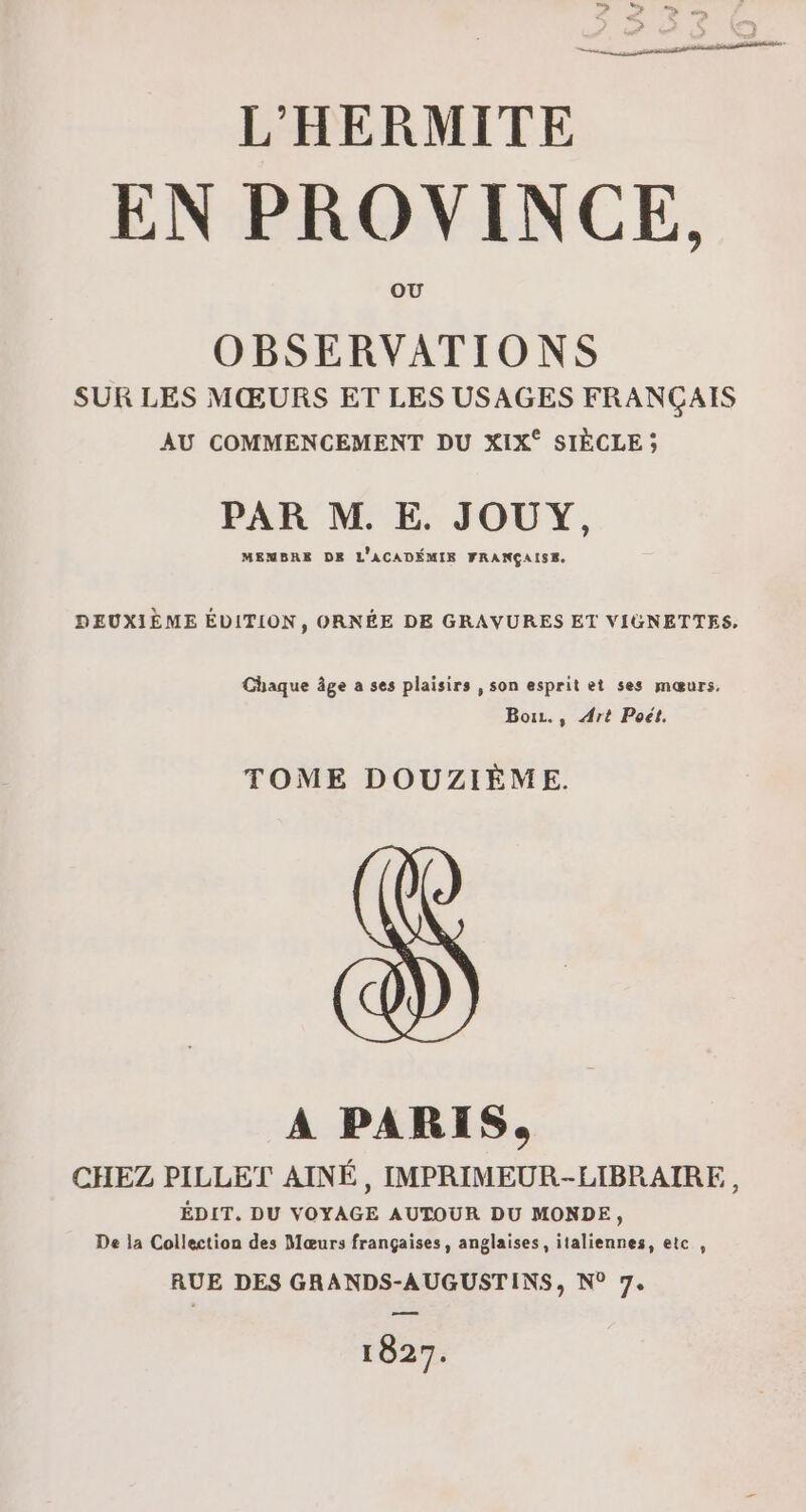 L'HERMITE EN PROVINCE, OBSERVATIONS SUR LES MŒURS ET LES USAGES FRANÇAIS AU COMMENCEMENT DU XIX° SIÈCLE ; PAR M. E. JOUY, MENBRE DK L'ACADÉMIR FRANÇAISE. DEUXIÈME ÉVITION, ORNÉE DE GRAVURES ET VIGNETTES, Chaque âge a ses plaisirs , son esprit et ses mœurs. Bouz., Art Poët. TOME DOUZIÈME. A PARIS, CHEZ PILLET AINÉ, IMPRIMEUR-LIBPRAIRE, ÉDIT,. DU VOYAGE AUTOUR DU MONDE, De la Collection des Mœurs françaises, anglaises, italiennes, etc , RUE DES GRANDS-AUGUSTINS, N° 7. 1827.