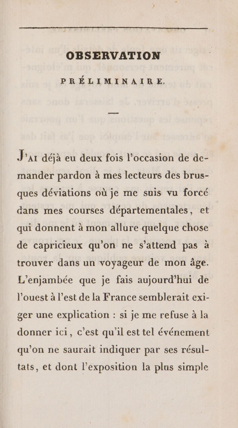 OBSERVATION PRÉLIMINAIRE. Jar déjà eu deux fois l’occasion de de- mander pardon à mes lecteurs des brus- ques déviations où je me suis vu forcé dans mes courses départementales, et qui donnent à mon allure quelque chose de capricieux qu'on ne s'attend pas à trouver dans un voyageur de mon âge. L’enjambée que je fais aujourd'hui de l’ouest à l’est de la France semblerait exi- ger une explication : si je me refuse à la donner ici, c’est qu'il est tel événement qu’on ne saurait indiquer par ses résul- tats, et dont l'exposition la plus simple