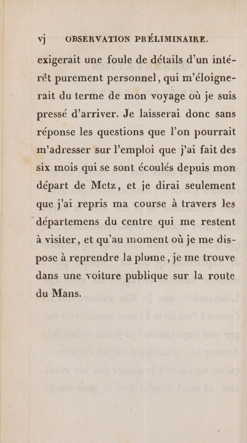 vj OBSERVATION PRÉLIMINAIRE. exigerait une foule de détails d’un inté- rêt purement personnel, qui m’éloigne- rait du terme de mon voyage où je suis pressé d'arriver. Je laisserai donc sans réponse les questions que l’on pourrait m'adresser sur l'emploi que j'ai fait des six mois qui se sont écoulés depuis mon départ de Metz, et je dirai seulement que j'ai repris ma course à travers les départemens du centre qui me restent à visiter, et qu'au moment où je me dis- pose à reprendre la plume, je me trouve dans une voiture publique sur la route du Mans.