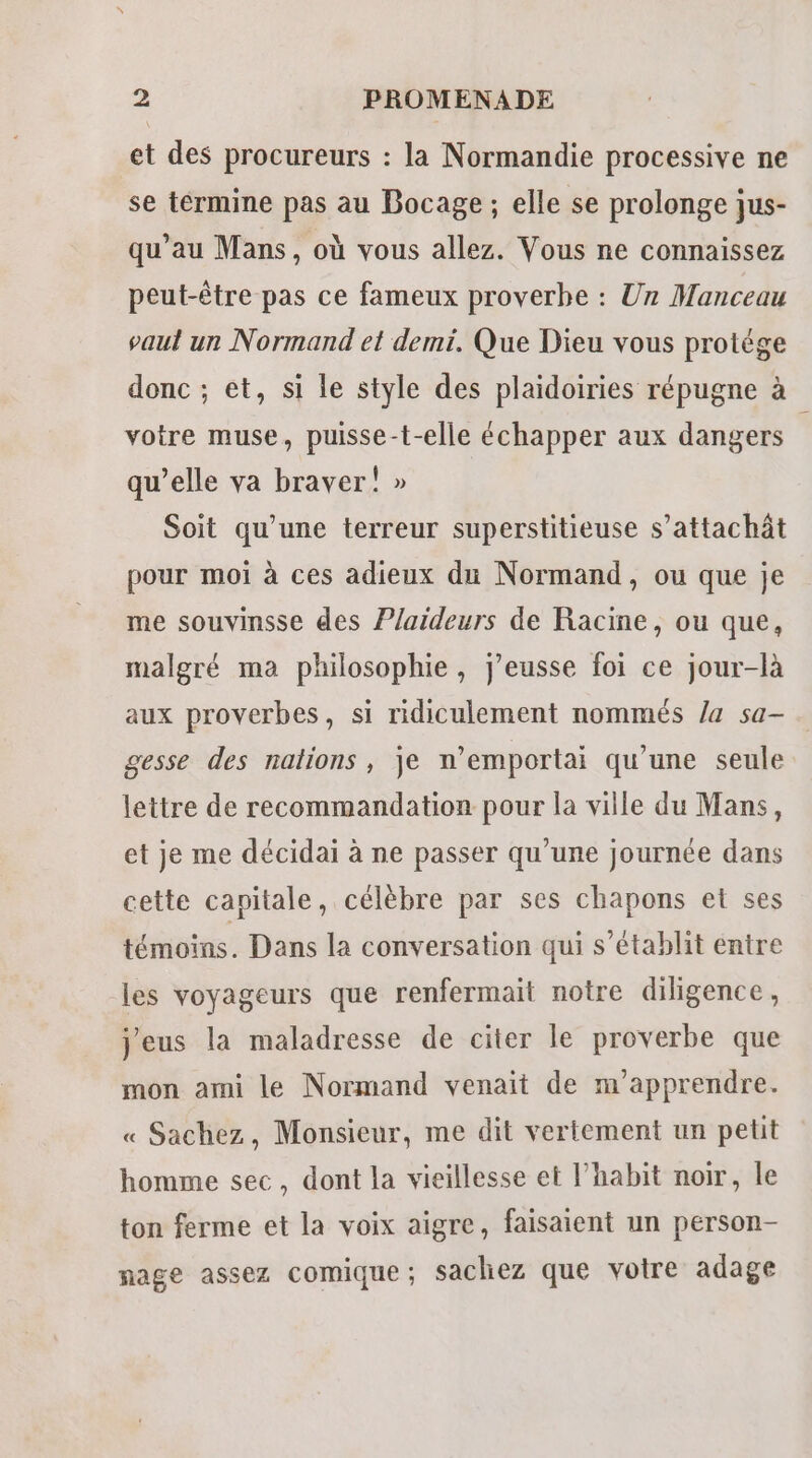 et des procureurs : la Normandie processive ne se termine pas au Bocage ; elle se prolonge jus- qu’au Mans, où vous allez. Vous ne connaissez peut-être pas ce fameux proverbe : Un Manceau vaut un Normand et demi. Que Dieu vous protége donc ; et, si le style des plaidoiries répugne à votre muse, puisse-t-elle échapper aux dangers 1 qu’elle va braver! » Soit qu’une terreur superstitieuse s’attachât pour moi à ces adieux du Normand, ou que je me souvinsse des Plaideurs de Racine, ou que, malgré ma philosophie, j'eusse foi ce jour-là aux proverbes, si ridiculement nommés /a sa- gesse des nations, je n’emportai qu'une seule lettre de recommandation pour la ville du Mans, et je me décidai à ne passer qu’une journée dans cette capitale, célèbre par ses chapons et ses témoins. Dans la conversation qui s'établit entre les voyageurs que renfermait notre diligence, j'eus la maladresse de citer le proverbe que mon ami le Normand venait de m'apprendre. « Sachez, Monsieur, me dit vertement un petit homme sec, dont la vieillesse et l’habit noir, le ton ferme et la voix aigre, faisaient un person- nage assez comique; sachez que votre adage