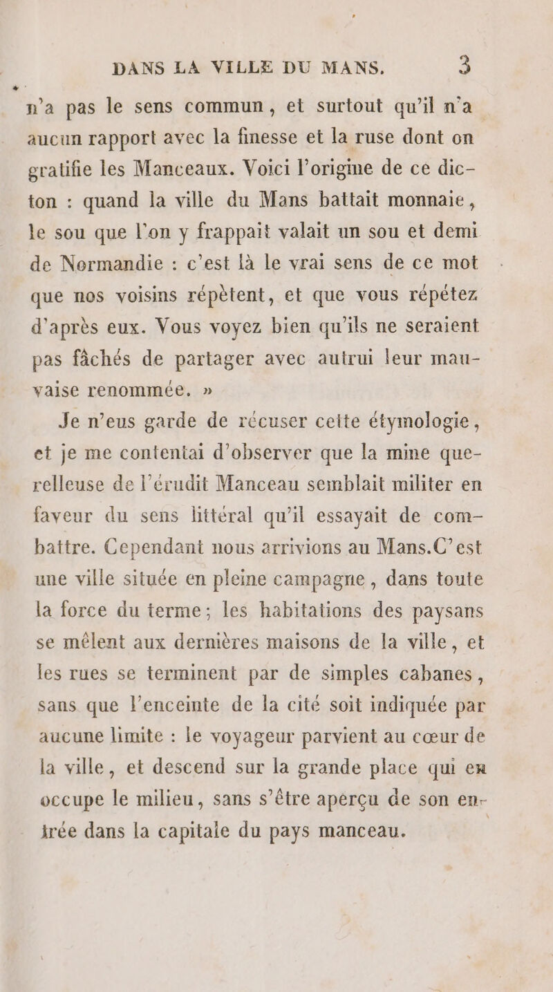 LA n’a pas le sens commun, et surtout qu'il n'a aucun rapport avec la finesse et la ruse dont on gratifie les Manceaux. Voici l’origme de ce dic- ton : quand la ville du Mans battait monnaie, le sou que l'on y frappait valait un sou et demi de Normandie : c’est là le vrai sens de ce mot que nos voisins répètent, et que vous répétez d'après eux. Vous voyez bien qu'ils ne seraient pas fâchés de partager avec autrui leur mau- vaise renommée. » Je n’eus garde de récuser celte étymologie, et je me contentai d'observer que la mine que- relleuse de l’érudit Manceau semblait militer en faveur du sens littéral qu’il essayait de com- battre. Cependant nous arrivions au Mans.C’est une ville située en pleine campagne , dans toute la force du terme; les habitations des paysans se mêlent aux dernières maisons de la ville, et les rues se terminent par de simples cabanes, sans que l'enceinte de la cité soit indiquée par aucune limite : le voyageur parvient au cœur de la ville, et descend sur la grande place qui en occupe le milieu, sans s’être aperçu de son en- irée dans la capitale du pays manceau. |