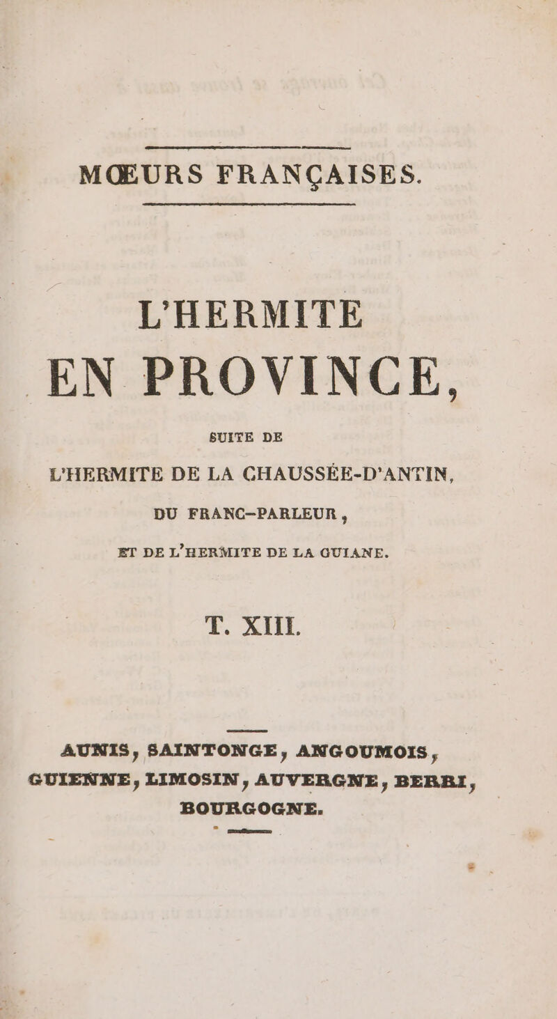 MŒURS FRANÇAISES. L'HERMITE EN PROVINCE, L'HERMITE DE . CGHAUSSÉE-D'ANTIN, DU FRANC—-PARLEUR , ET DE L’'HERMITE DE LA GUIANE. T. XIIL AUNIS, SAINTONGE, ANGOUMOIS, GUIENNE, LIMOSIN, AUVERGNE, BERRI, BOURGOGNE. po