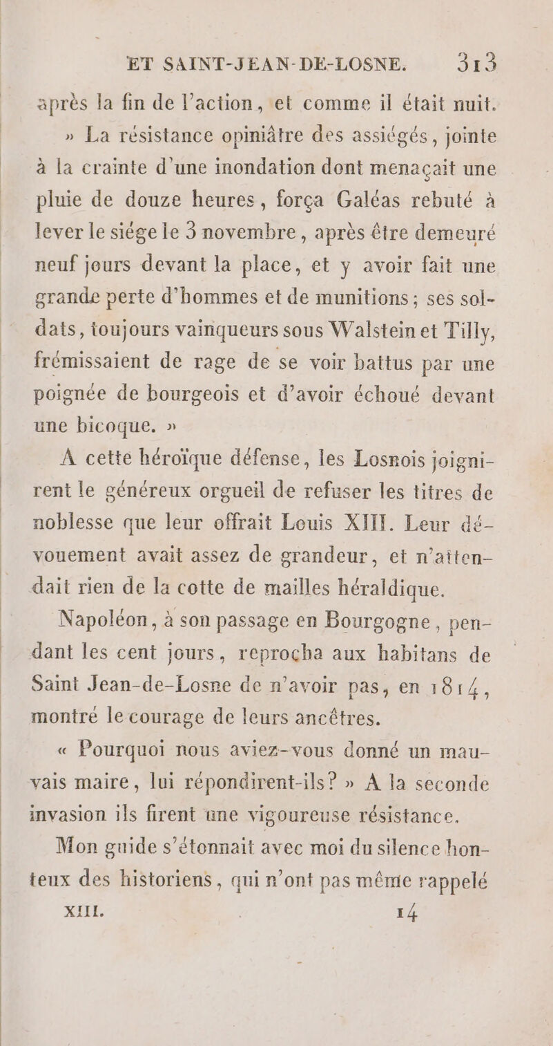 après la fin de l’action, et comme il était nuit. » La résistance opiniâtre des assiégés, jointe à la crainte d'une inondation dont menaçait une pluie de douze heures, força Galéas rebuté à lever le siège le 3 novembre, après être demeuré neuf jours devant la place, et y avoir fait une grande perte d'hommes et de munitions; ses sol- dats, toujours vainqueurs sous Walstein et Tilly, frémissaient de rage de se voir battus par une poignée de bourgeois et d’avoir échoué devant une bicoque. » À cette héroïque défense, les Losnois joigni- rent le généreux orgueil de refuser les titres de noblesse que leur offrait Louis XIIT. Leur dé- vouement avait assez de grandeur, et n’aiten- dait rien de la cotte de mailles héraldique. Napoléon, à son passage en Bourgogne, pen- dant les cent jours, reproçha aux habitans de Saint Jean-de-Losne de n'avoir pas, en 1814, montré le courage de leurs ancêtres. « Pourquoi nous aviez-vous donné un mau- vais maire, lui répondirent-ils? » À la seconde invasion 1ls firent une vigoureuse résistance. Mon guide s’étonnait avec moi du silence hon- teux des historiens, qui n’ont pas mêmie rappelé XIIL. | 14