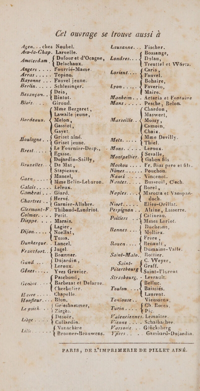 Agen... chez Noubel, Aix-la-Chap. Larnelle. Amsterdam , Delachaux. Angers . . .. Fourrié-Mame. Arras ..... Topino. Bayonne ... Fauvel jeune: Berlin. .. .. Schlesinger. Deis, Besançon. . { Bintot. Bioïs.. ,.. Giroud. Mme Bergeret, Lawalle jeune, Hardeaus. 4 Meion, Gassiot, Gavet. Griset aîné. Boulogne . À Griset jeune. Rés PI {; e Fournier-Desp., Ésasse. Dujardin-Sailly, Bruxelles... à De Mat, Stapieaux. à Mancel, ASE { Mime Belin-Lebaron. Calais, 4 Leleux. Cambrai... Giard, Hervé. Chartres. . { Garnier-Atiabre. Clermont-F.: Thibaud-Landriot. Colmar. . .. Petit. Dieppe. . . . Marais, : Lagier, Dijon... .. 4 Noellat, Tussa. DunÂerque. . Tancel. Francfort... { Juge Bræœnner. CON. { Dujardin, Leroux. Gêres...., Wves Gravier. Paschoud Genève... Barbezat et Delarue. Cherbulier. Havre... Chapelle. Honfieur.... Bion. ch f Grieshammer, CPS SN Zirees. = Desoër DNS HO Varackère Fischer. Bossange, Londres... 4? Dualau, Treuttel et VVürtz. Lausanne. -, Lorient..., En À Bohaire, Lyon... L Faverio, ‘ Maire. Mankheïn... Artaria et Fontaine Mans. .... et Belon. Chardon Mlaswert, Marseille.. &amp; Mussy, Camoin, Chaix. Mme Devilly. Metz. … “7 Mons. . . .. Leroux. Montpellier. { so Bts Moskou .... Fr. Riss pere et 6ls. Mimes...... . Pouchen. Nansi . ... Nincenot. Clech. : Borei Naples. ...4 Marotta et Vanspan- doch. 'untes..... Bussevi), Miort..... ŒElies-Orillat. Perpignan .. Alzine, Lasserre. + Catineau. Poitiers | Mes Loriot. Mons 4 Dachesne, Molliex. Frère , Rouea. Renault, : Drsine- Vallé, Sszint-Malo.. Rottier. Suint- fé VVeyer, raff. Pétershourg Saint-Ficrent Strasbourg. + Levrault. Belluc. Toulon. . Baissiés. Laurent. Toulouse. Vieusseux, : Gh. Bocca, yrin . dpi. Valenciennes. Lemaiire. L'ienne . .. «+ Schalbather. Varsovie. . . Giücksberg . Fpres. . Gimbard-Dujardin.
