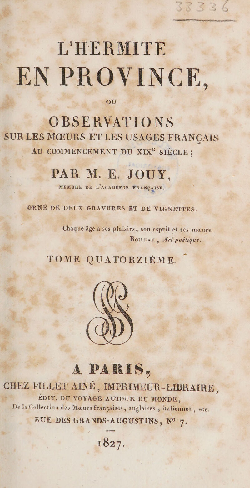 EN PROVINCE, OBSERVATIONS SUR LES MŒURS ET LES USAGES FRANC AIS AU COMMENCEMENT DU XIX® SIÈCLE : PAR M. E. JOUY, MEMBRE DE L'ACADÉMIE FRANÇAISE. ORNÉ DE DEUX GRAVURES ET DE VIGNETTES. Chaque âge a ses plaisirs, son esprit et ses mœurs. Borzsau, Aré poétique. TOME QUATORZIÈME. A PARIS, CHEZ PILLET AINÉ, IMPRIMEUR-LIBRAIRE , : ÉDIT. DU VOYAGE AUTOUR DU MONDE, De la Collection des Mœurs françaises, anglaises , italiennes , ete. RUE DES GRANDS-AUGUSTINS, N° VE 1827.