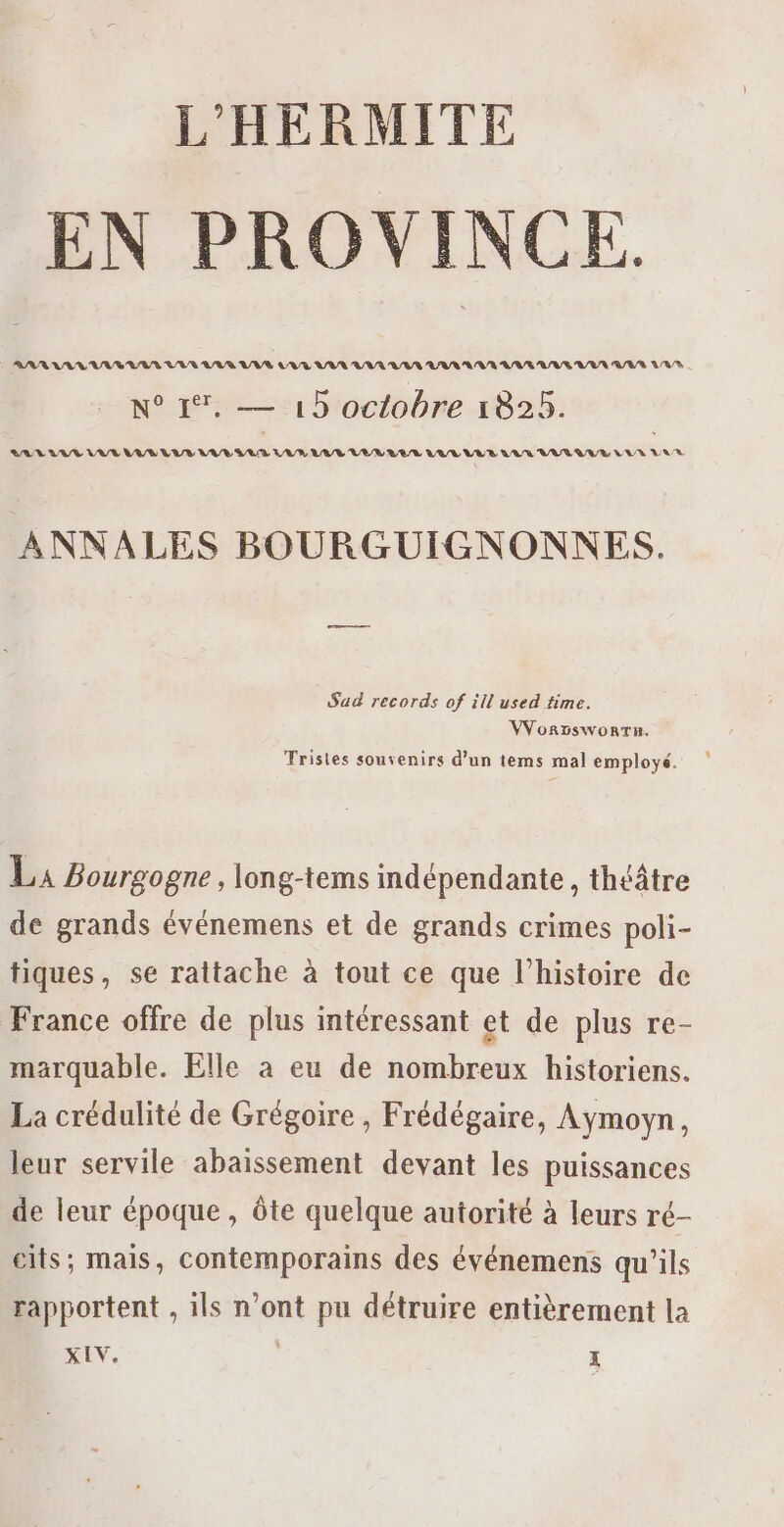 EN PROVINCE AAA NA UV AA LVR LAS VAS LATE VAN VAR URL LAS AVR RIVE UE VUE VIA LAS . N° 1%. — 13 octobre 1825. LA AAT VU LU LUS VUR EL EUR UVR VEL VER LUL WELL LAR WAR UG/E LEUR LAUR ANNALES BOURGUIGNONNES. Sad records of ill used time. VVor5sworTu. TFrisies souvenirs d’un tems mal employé. LA Bourgogne, long-tems indépendante, théâtre de grands événemens et de grands crimes poli- tiques, se rattache à tout ce que l’histoire de France offre de plus intéressant et de plus re- marquable. Elle à eu de nombreux historiens. La crédulité de Grégoire , Frédégaire, Aymoyn, leur servile abaissement devant les puissances de leur époque, ôte quelque autorité à leurs ré- cits; mais, contemporains des événemens qu’ils rapportent , ils n’ont pu détruire entièrement la SEv. ï