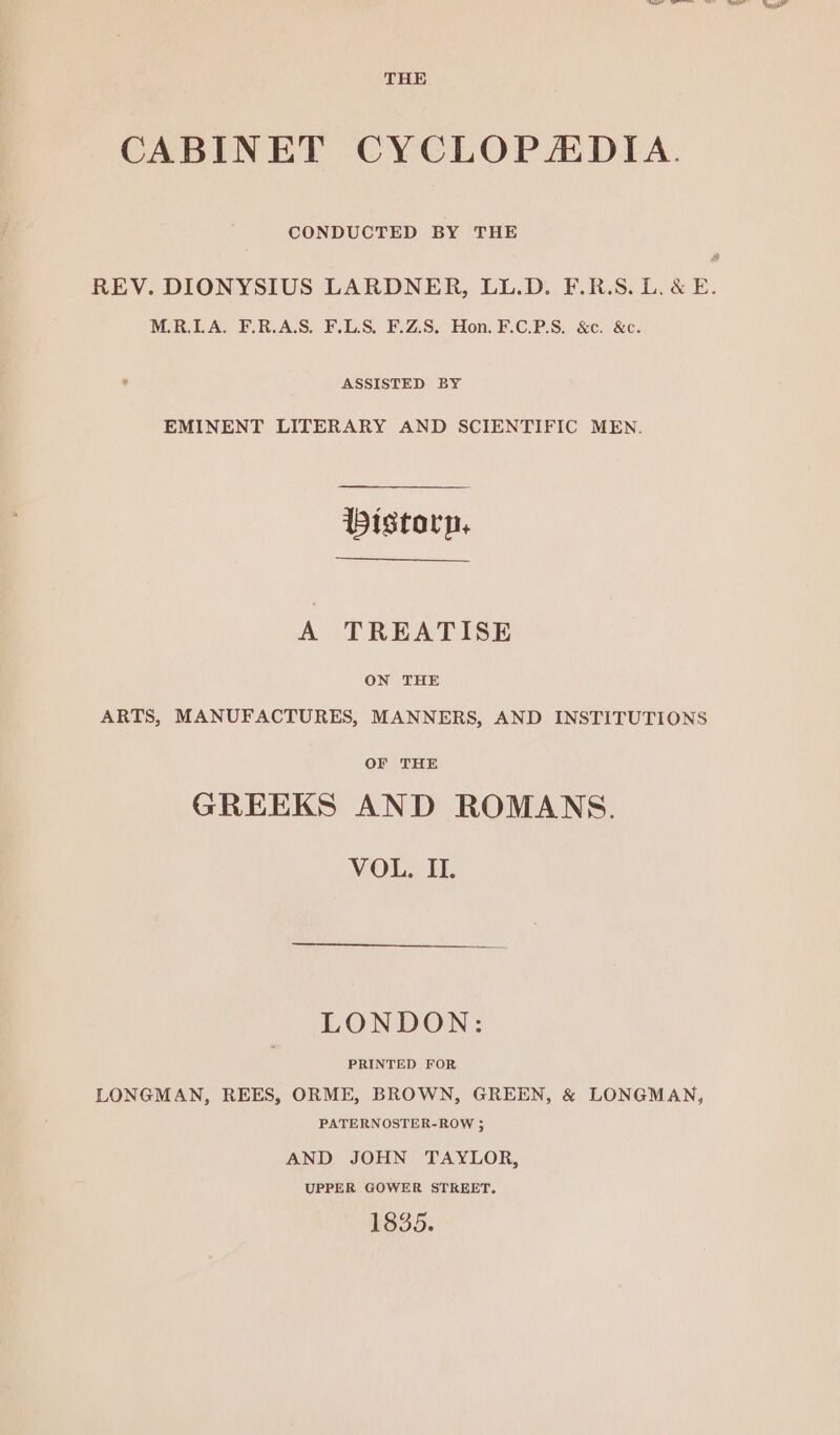 CONDUCTED BY THE M.R.LA. F.R.A.S, F.L.S. F.Z.S. Hon. F.C.P.S8. &c. &c. ASSISTED BY EMINENT LITERARY AND SCIENTIFIC MEN. bistorp, A TREATISE ON THE ARTS, MANUFACTURES, MANNERS, AND INSTITUTIONS OF THE GREEKS AND ROMANS. VOL. Hy. PRINTED FOR LONGMAN, REES, ORME, BROWN, GREEN, & LONGMAN, PATERNOSTER-ROW 35 AND JOHN TAYLOR, UPPER GOWER STREET. 1835. _— er