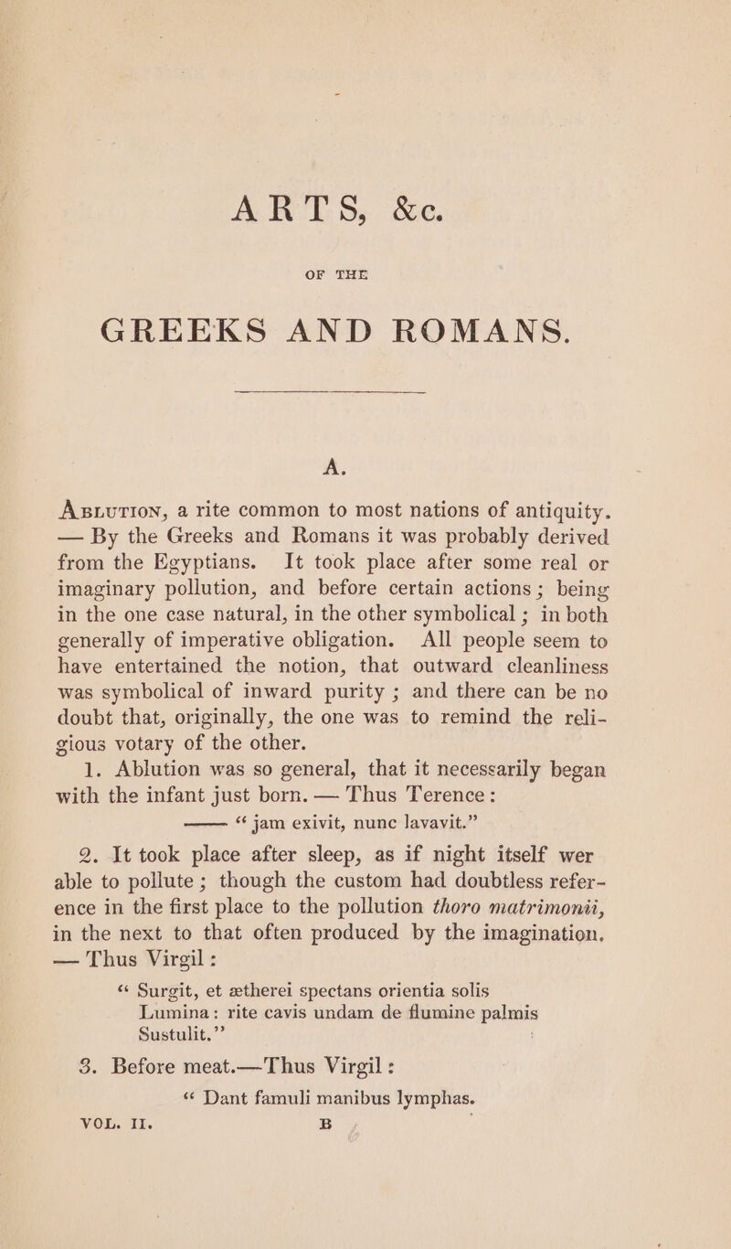 ARTS, &e. OF THE GREEKS AND ROMANS. A. AsuurTIon, a rite common to most nations of antiquity. — By the Greeks and Romans it was probably derived from the Egyptians. It took place after some real or imaginary pollution, and before certain actions; being in the one case natural, in the other symbolical ; in both generally of imperative obligation. All people seem to have entertained the notion, that outward cleanliness was symbolical of inward purity ; and there can be no doubt that, originally, the one was to remind the reli- gious votary of the other. 1. Ablution was so general, that it necessarily began with the infant just born. — Thus Terence: —— “jam exivit, nunc lavavit.” 2. It took place after sleep, as if night itself wer able to pollute ; though the custom had doubtless refer- ence in the first place to the pollution thoro matrimonii, in the next to that often produced by the imagination. — Thus Virgil : « Surgit, et atherei spectans orientia solis Lumina: rite cavis undam de flumine palmis Sustulit.”’ 3. Before meat.—Thus Virgil : «“ Dant famuli manibus lymphas. VOL. Il. B