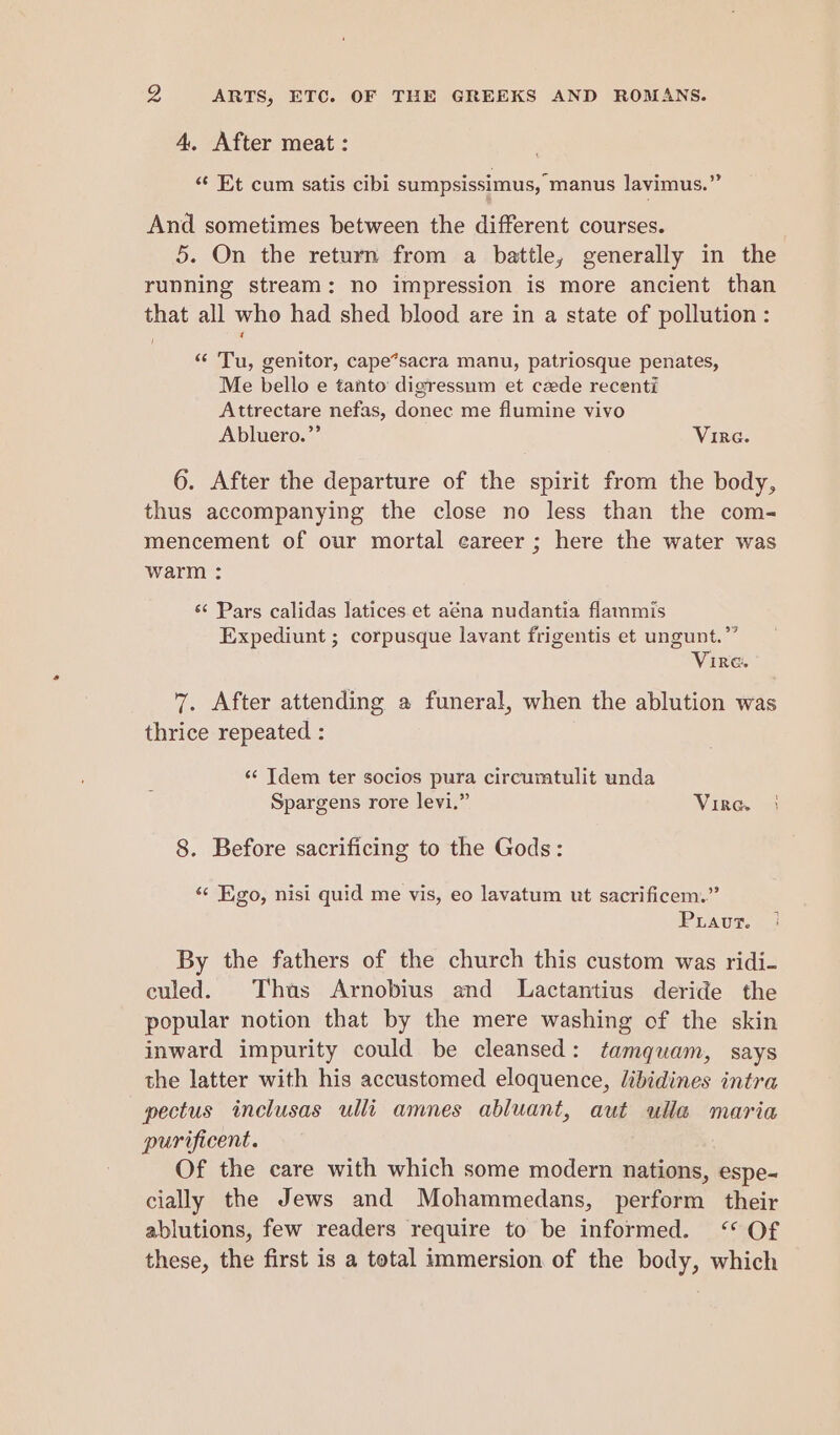 4, After meat : «¢ Et cum satis cibi sumpsissimus, manus lavimus.” And sometimes between the different courses. 5. On the return from a battle, generally in the running stream: no impression is more ancient than that all who had shed blood are in a state of pollution : / “ Tu, genitor, cape*sacra manu, patriosque penates, Me bello e tanto digressum et czede recenti Attrectare nefas, donec me flumine vivo Abluero.”’ Vire. 6. After the departure of the spirit from the body, thus accompanying the close no less than the com- mencement of our mortal career ; here the water was warm : s¢ Pars calidas latices et aéna nudantia flammis Expediunt ; corpusque lavant frigentis et ungunt.”” Vire. 7. After attending a funeral, when the ablution was thrice repeated : ‘¢ Tdem ter socios pura circurmtulit unda Spargens rore levi.” Vire. 8. Before sacrificing to the Gods: “ Ego, nisi quid me vis, eo lavatum ut sacrificem.” Puiaut. By the fathers of the church this custom was ridi- culed. Thus Arnobius and Lactantius deride the popular notion that by the mere washing of the skin inward impurity could be cleansed: tamquam, says the latter with his accustomed eloquence, libidines intra pectus inclusas ulli amnes abluant, aut ulla maria purificent. Of the care with which some modern nations, espe- cially the Jews and Mohammedans, perform their ablutions, few readers require to be informed. <“* Of these, the first is a total immersion of the body, which