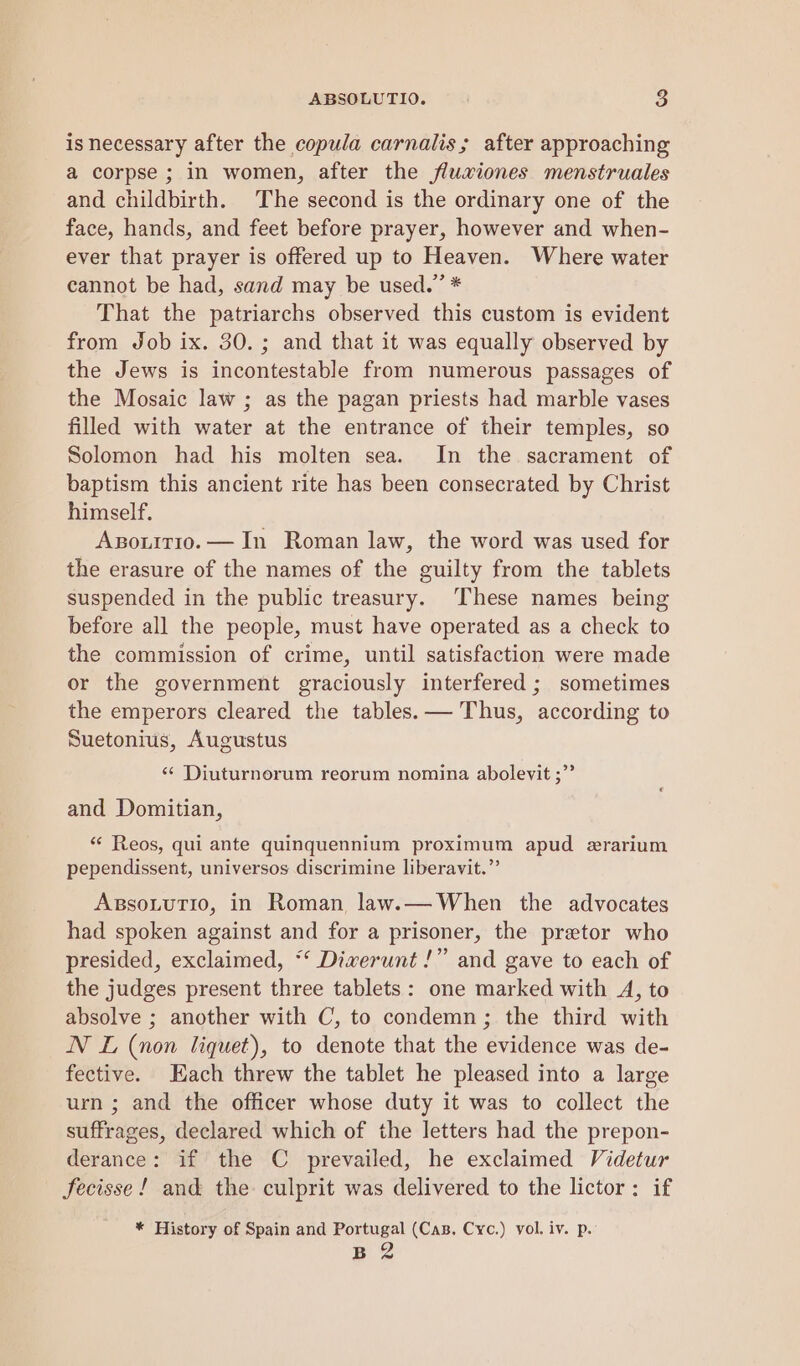 is necessary after the copula carnalis; after approaching a corpse ; in women, after the fluwiones menstruales and childbirth. The second is the ordinary one of the face, hands, and feet before prayer, however and when- ever that prayer is offered up to Heaven. Where water cannot be had, sand may be used.” * That the patriarchs observed this custom is evident from Job ix. 30.; and that it was equally observed by the Jews is incontestable from numerous passages of the Mosaic law ; as the pagan priests had marble vases filled with water at the entrance of their temples, so Solomon had his molten sea. In the sacrament of baptism this ancient rite has been consecrated by Christ himself. Axsouitio. — In Roman law, the word was used for the erasure of the names of the guilty from the tablets suspended in the public treasury. These names being before all the people, must have operated as a check to the commission of crime, until satisfaction were made or the government graciously interfered ; sometimes the emperors cleared the tables. — Thus, according to Suetonius, Augustus ‘¢ Diuturnorum reorum nomina abolevit ;”’ and Domitian, “ Reos, qui ante quinquennium proximum apud ezrarium pependissent, universos discrimine liberavit.” AssoLutio, in Roman law.—When the advocates had spoken against and for a prisoner, the pretor who presided, exclaimed, “‘ Diverunt !” and gave to each of the judges present three tablets: one marked with A, to absolve ; another with C, to condemn; the third with NN L (non liquet), to denote that the evidence was de- fective. Hach threw the tablet he pleased into a large urn ; and the officer whose duty it was to collect the suffrages, declared which of the letters had the prepon- derance: if the C prevailed, he exclaimed Videtur fecisse! and the culprit was delivered to the lictor: if * History of Spain and Portugal (Cas. Cyc.) yol. iv. p. B 2