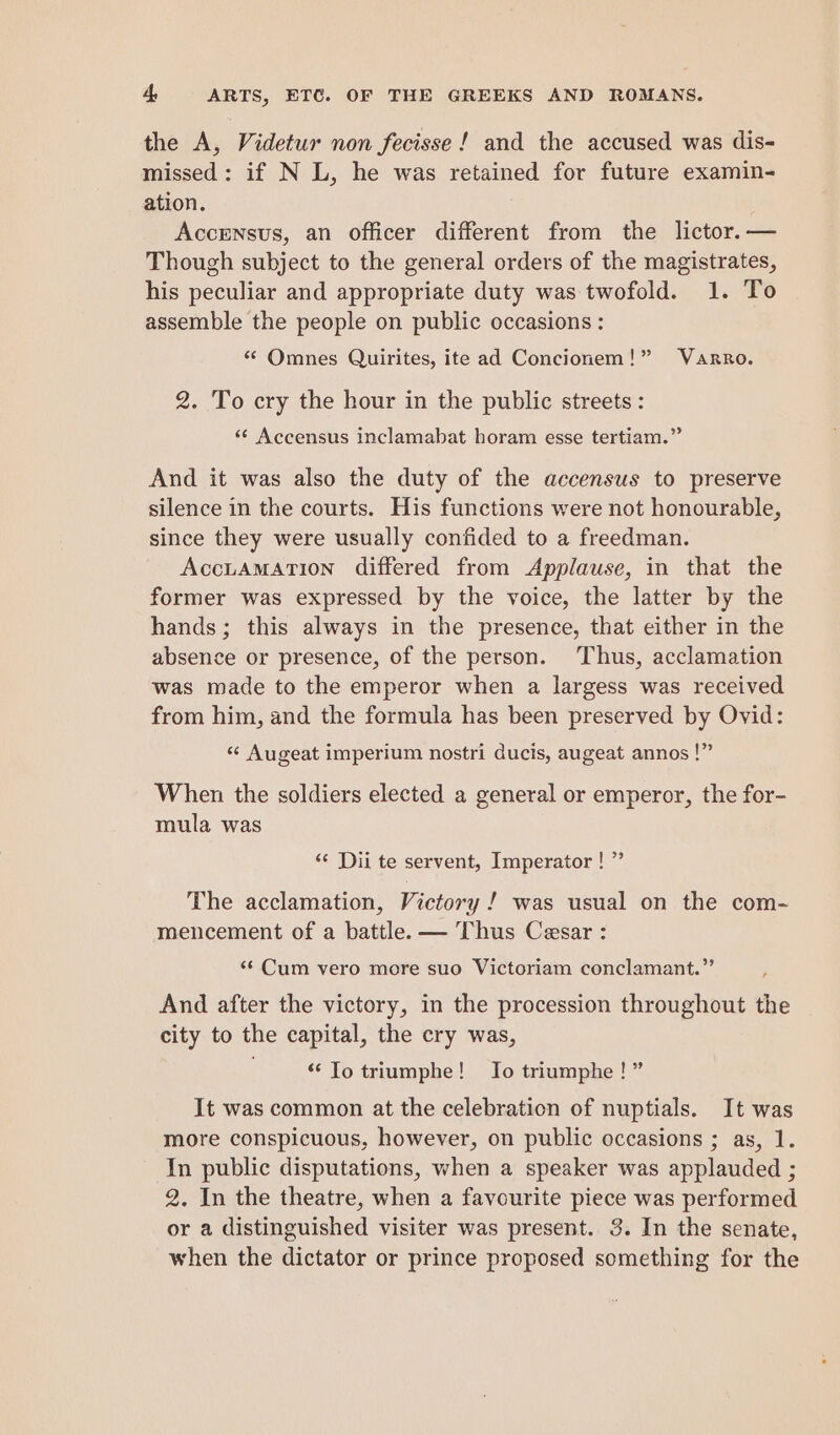 the A, Videtur non fecisse ! and the accused was dis- missed: if N L, he was retained for future examin- ation. Accensus, an officer different from the lictor.— Though subject to the general orders of the magistrates, his peculiar and appropriate duty was twofold. 1. To assemble the people on public occasions : “ Omnes Quirites, ite ad Concionem!” Varro. 2. To cry the hour in the public streets: *¢ Accensus inclamabat horam esse tertiam.” And it was also the duty of the accensus to preserve silence in the courts. His functions were not honourable, since they were usually confided to a freedman. AccLAMATION differed from Applause, in that the former was expressed by the voice, the latter by the hands; this always in the presence, that either in the absence or presence, of the person. Thus, acclamation was made to the emperor when a largess was received from him, and the formula has been preserved by Ovid: «‘ Augeat imperium nostri ducis, augeat annos !” When the soldiers elected a general or emperor, the for- mula was ‘¢ Dii te servent, Imperator ! ” The acclamation, Victory ! was usual on the com- mencement of a battle. — Thus Cesar : «Cum vero more suo Victoriam conclamant.” And after the victory, in the procession throughout the city to the capital, the cry was, “‘ To triumphe! Jo triumphe !” It was common at the celebration of nuptials. It was more conspicuous, however, on public occasions ; as, 1. In public disputations, when a speaker was applauded ; 2. In the theatre, when a favourite piece was performed or a distinguished visiter was present. 3. In the senate, when the dictator or prince proposed something for the