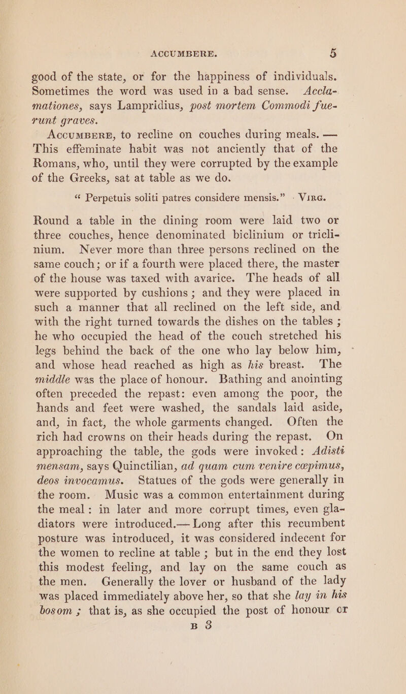good of the state, or for the happiness of individuals. Sometimes the word was used in a bad sense. Accla- mationes, says Lampridius, post mortem Commodi fue- runt graves. AccumBERE, to recline on couches during meals. — This effeminate habit was not anciently that of the Romans, who, until they were corrupted by the example of the Greeks, sat at table as we do. ‘‘ Perpetuis soliti patres considere mensis.” - VirG. Round a table in the dining room were laid two or three couches, hence denominated biclinium or tricli- nium. Never more than three persons reclined on the same couch; or if a fourth were placed there, the master of the house was taxed with avarice. The heads of all were supported by cushions ; and they were placed in such a manner that all reclined on the left side, and with the right turned towards the dishes on the tables ; he who occupied the head of the couch stretched his legs behind the back of the one who lay below him, and whose head reached as high as his breast. The middle was the place of honour. Bathing and anointing often preceded the repast: even among the poor, the hands and feet were washed, the sandals laid aside, and, in fact, the whole garments changed. Often the rich had crowns on their heads during the repast. On approaching the table, the gods were invoked: <Adiste mensam, says Quinctilian, ad quam cum venire cepimus, deos invocamus. Statues of the gods were generally in the room. Music was a common entertainment during the meal: in later and more corrupt times, even gla- diators were introduced.— Long after this recumbent posture was introduced, it was considered indecent for the women to recline at table ; but in the end they lost this modest feeling, and lay on the same couch as the men. Generally the lover or husband of the lady was placed immediately above her, so that she Jay in his bosom ; that is, as she occupied the post of honour or B 8