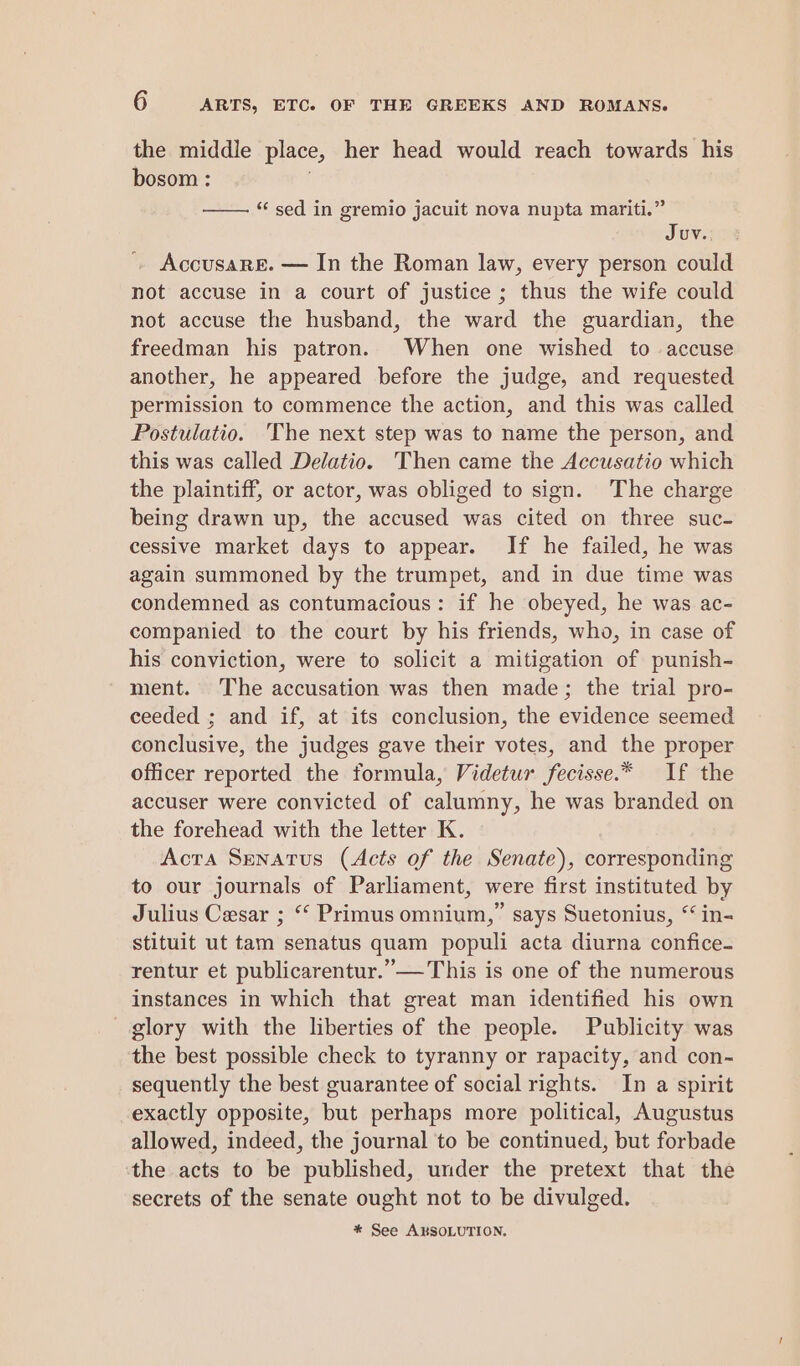 the middle place, her head would reach towards his bosom : “sed in gremio jacuit nova nupta mariti.” JUV. 4 Accusarg&. — In the Roman law, every person could not accuse in a court of justice ; thus the wife could not accuse the husband, the ward the guardian, the freedman his patron. When one wished to accuse another, he appeared before the judge, and requested permission to commence the action, and this was called Postulatio. The next step was to name the person, and this was called Delatio. Then came the Accusatio which the plaintiff, or actor, was obliged to sign. The charge being drawn up, the accused was cited on three suc- cessive market days to appear. If he failed, he was again summoned by the trumpet, and in due time was condemned as contumacious: if he obeyed, he was ac- companied to the court by his friends, who, in case of his conviction, were to solicit a mitigation of punish- ment. The accusation was then made; the trial pro- ceeded ; and if, at its conclusion, the evidence seemed conclusive, the judges gave their votes, and the proper officer reported the formula, Videtur fecisse.* If the accuser were convicted of calumny, he was branded on the forehead with the letter K. Acta Senatus (Acts of the Senate), corresponding to our journals of Parliament, were first instituted by Julius Cesar ; “ Primus omnium,” says Suetonius, “ in- stituit ut tam senatus quam populi acta diurna confice- rentur et publicarentur.”— This is one of the numerous instances in which that great man identified his own - glory with the liberties of the people. Publicity was the best possible check to tyranny or rapacity, and con- sequently the best guarantee of social rights. In a spirit exactly opposite, but perhaps more political, Augustus allowed, indeed, the journal to be continued, but forbade the acts to be published, under the pretext that the secrets of the senate ought not to be divulged. * See AKSOLUTION.