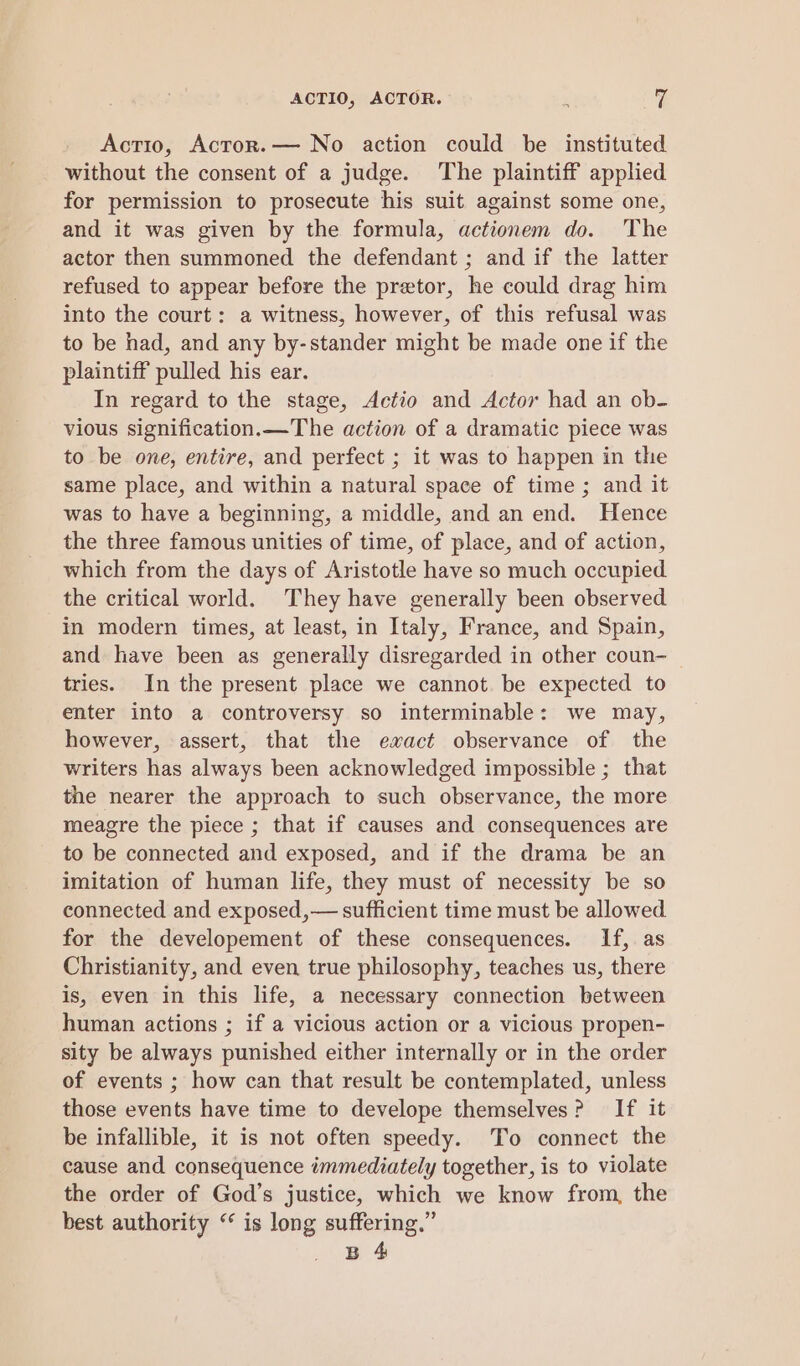 ACTIO, ACTOR. : % Acrio, Actror.— No action could be instituted without the consent of a judge. The plaintiff applied for permission to prosecute his suit against some one, and it was given by the formula, actionem do. The actor then summoned the defendant ; and if the latter refused to appear before the pretor, he could drag him into the court: a witness, however, of this refusal was to be had, and any by-stander might be made one if the plaintiff pulled his ear. In regard to the stage, Actio and Actor had an ob- vious signification.—The action of a dramatic piece was to be one, entire, and perfect ; it was to happen in the same place, and within a natural space of time ; and it was to have a beginning, a middle, and an end. Hence the three famous unities of time, of place, and of action, which from the days of Aristotle have so much occupied the critical world. They have generally been observed in modern times, at least, in Italy, France, and Spain, and have been as generally disregarded in other coun- tries. In the present place we cannot. be expected to enter into a controversy so interminable: we may, however, assert, that the ewact observance of the writers has always been acknowledged impossible ; that the nearer the approach to such observance, the more meagre the piece ; that if causes and consequences are to be connected and exposed, and if the drama be an imitation of human life, they must of necessity be so connected and exposed,— sufficient time must be allowed for the developement of these consequences. If, as Christianity, and even true philosophy, teaches us, there is, even in this life, a necessary connection between human actions ; if a vicious action or a vicious propen- sity be always punished either internally or in the order of events ; how can that result be contemplated, unless those events have time to develope themselves? If it be infallible, it is not often speedy. To connect the cause and consequence immediately together, is to violate the order of God’s justice, which we know from, the best authority “ is long suffering.” B 4