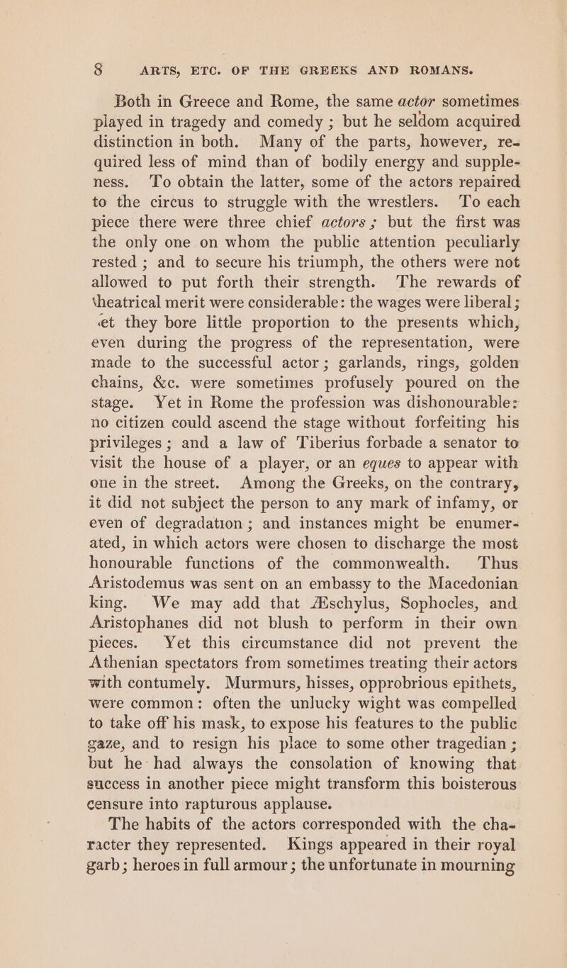 Both in Greece and Rome, the same actor sometimes played in tragedy and comedy ; but he seldom acquired distinction in both. Many of the parts, however, re- quired less of mind than of bodily energy and supple- ness. To obtain the latter, some of the actors repaired to the circus to struggle with the wrestlers. To each piece there were three chief actors; but the first was the only one on whom the public attention peculiarly rested ; and to secure his triumph, the others were not allowed to put forth their strength. The rewards of theatrical merit were considerable: the wages were liberal ; et they bore little proportion to the presents which, even during the progress of the representation, were made to the successful actor; garlands, rings, golden chains, &c. were sometimes profusely poured on the stage. Yet in Rome the profession was dishonourable: no citizen could ascend the stage without forfeiting his privileges ; and a law of Tiberius forbade a senator to visit the house of a player, or an eques to appear with one in the street. Among the Greeks, on the contrary, it did not subject the person to any mark of infamy, or even of degradation ; and instances might be enumer- ated, in which actors were chosen to discharge the most honourable functions of the commonwealth. Thus Aristodemus was sent on an embassy to the Macedonian king. We may add that Aschylus, Sophocles, and Aristophanes did not blush to perform in their own pieces. Yet this circumstance did not prevent the Athenian spectators from sometimes treating their actors with contumely. Murmurs, hisses, opprobrious epithets, were common: often the unlucky wight was compelled to take off his mask, to expose his features to the public gaze, and to resign his place to some other tragedian ; but he had always the consolation of knowing that success in another piece might transform this boisterous censure into rapturous applause. The habits of the actors corresponded with the cha- racter they represented. Kings appeared in their royal garb ; heroes in full armour ; the unfortunate in mourning