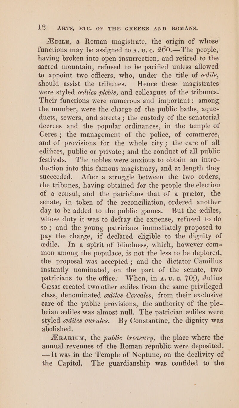 /ipiLye, a Roman magistrate, the origin of whose functions may be assigned to a. vu. c. 260.—The people, having broken into open insurrection, and retired to the sacred mountain, refused to be pacified unless allowed to appoint two officers, who, under the title of edile, should assist the tribunes. Hence these magistrates were styled @diles plebis, and colleagues of the tribunes. Their functions were numerous and important: among the number, were the charge of the public baths, aque- ducts, sewers, and streets ; the custody of the senatorial decrees and the popular ordinances, in the temple of Ceres ; the management of the police, of commerce, and of provisions for the whole city; the care of all edifices, public or private; and the conduct of all public festivals. The nobles were anxious to obtain an intro- duction into this famous magistracy, and at length they succeeded. After a struggle between the two orders, the tribunes, having obtained for the people the election of a consul, and the patricians that of a preetor, the senate, in token of the reconciliation, ordered another day to be added to the public games. But the ediles, whose duty it was to defray the expense, refused to do so; and the young patricians immediately proposed to pay the charge, if declared eligible to the dignity of edile. In a spirit of blindness, which, however com- mon among the populace, is not the less to be deplored, the proposal was accepted ; and the dictator Camillus instantly nominated, on the part of the senate, two patricians to the office. When, in a.vu.c. 709, Julius Cesar created two other ediles from the same privileged class, denominated ediles Cereales, from their exclusive care of the public provisions, the authority of the ple- beian ediles was almost null. The patrician ediles were styled @diles curules. By Constantine, the dignity was abolished. JErarium, the public treasury, the place where the annual revenues of the Roman republic were deposited. | —It was in the Temple of Neptune, on the declivity of the Capitol. The guardianship was confided to the
