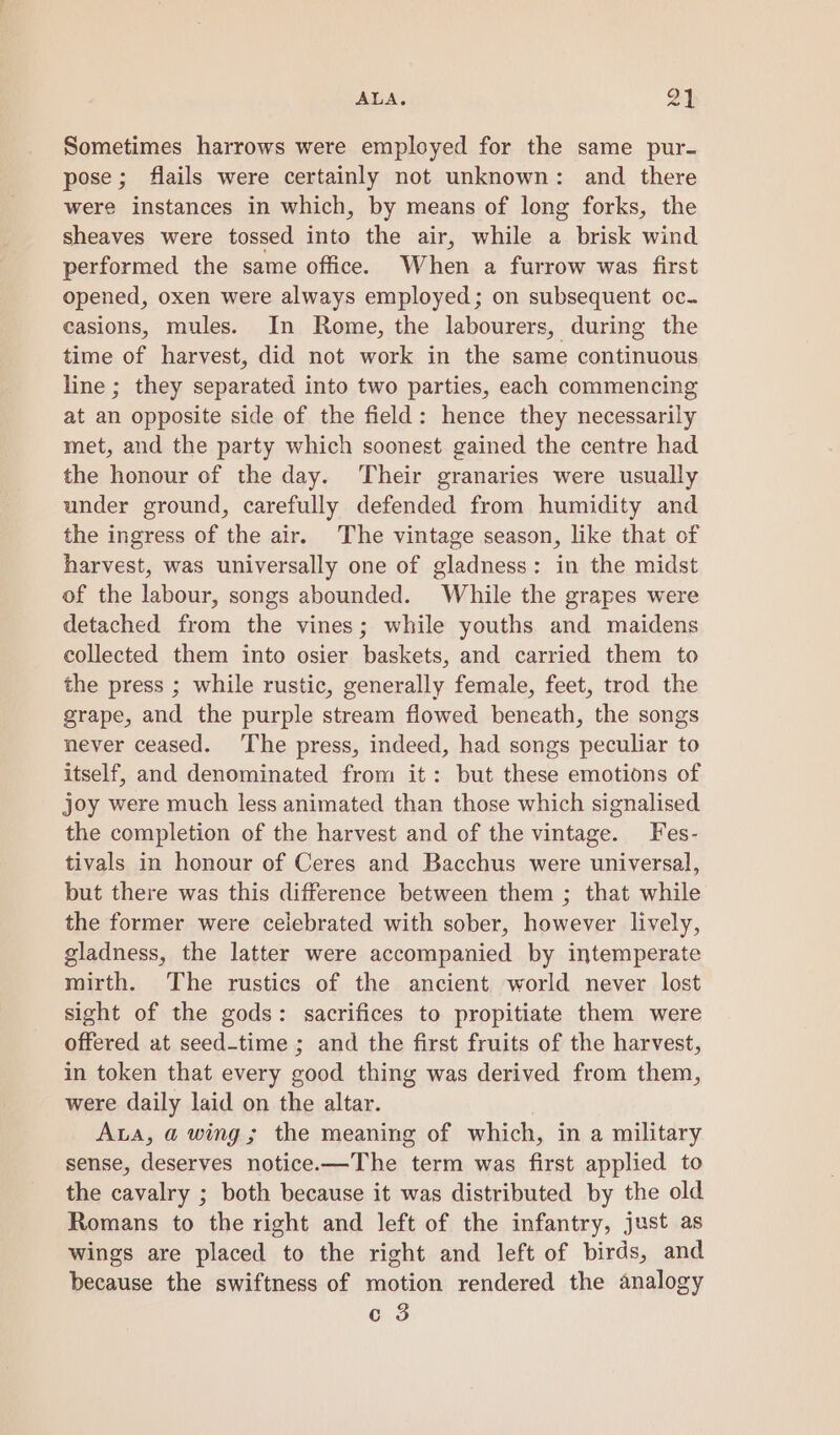 AA oa | Sometimes harrows were employed for the same pur- pose; flails were certainly not unknown: and there were instances in which, by means of long forks, the sheaves were tossed into the air, while a brisk wind performed the same office. When a furrow was first opened, oxen were always employed; on subsequent oc. casions, mules. In Rome, the labourers, during the time of harvest, did not work in the same continuous line ; they separated into two parties, each commencing at an opposite side of the field: hence they necessarily met, and the party which soonest gained the centre had the honour of the day. Their granaries were usually under ground, carefully defended from humidity and the ingress of the air. The vintage season, like that of harvest, was universally one of gladness: in the midst of the labour, songs abounded. While the grapes were detached from the vines; while youths and maidens collected them into osier baskets, and carried them to the press ; while rustic, generally female, feet, trod the grape, and the purple stream flowed beneath, the songs never ceased. ‘The press, indeed, had songs peculiar to itself, and denominated from it: but these emotions of joy were much less animated than those which signalised the completion of the harvest and of the vintage. Fes- tivals in honour of Ceres and Bacchus were universal, but there was this difference between them ; that while the former were celebrated with sober, however lively, gladness, the latter were accompanied by intemperate mirth. The rustics of the ancient world never lost sight of the gods: sacrifices to propitiate them were offered at seed-time ; and the first fruits of the harvest, in token that every good thing was derived from them, were daily laid on the altar. Aa, a wing; the meaning of which, in a military sense, deserves notice.—The term was first applied to the cavalry ; both because it was distributed by the old Romans to the right and left of the infantry, just as wings are placed to the right and left of birds, and because the swiftness of motion rendered the analogy c 3