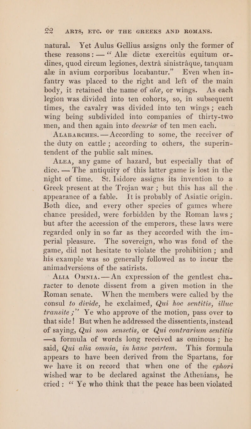 natural. Yet Aulus Gellius assigns only the former of these reasons: — “ Ale dicte exercitis equitum or- dines, quod circum legiones, dextra sinistraque, tanquam ale in avium corporibus locabantur.” Even when in- fantry was placed to the right and left of the main body, it retained the name of ale, or wings. As each legion was divided into ten cohorts, so, in subsequent times, the cavalry was divided into ten wings; each wing being subdivided into companies of thirty-two men, and then again into decurie of ten men each. ALABARCHES. — According to some, the receiver of the duty on cattle ; according to others, the superin- tendent of the public salt mines. ALEA, any game of hazard, but especially that of dice. — The antiquity of this latter game is lost in the night of time. St. Isidore assigns its invention to a Greek present at the Trojan war ; but this has all the . appearance of a fable. Itis probably of Asiatic origin. Both dice, and every other species of games where chance presided, were forbidden by the Roman laws ; but after the accession of the emperors, these laws were regarded only in so far as they accorded with the im- perial pleasure. The sovereign, who was fond of the game, did not hesitate to violate the prohibition ; and his example was so generally followed as to incur the animadversions of the satirists. Auta Omnta.—An expression of the gentlest cha- tacter to denote dissent from a given motion in the Roman senate. When the members were called by the consul to divide, he exclaimed, Qui hoc sentitis, illue transite ;’”’ Ye who approve of the motion, pass over to that side! But when he addressed the dissentients, instead of saying, Qui non sensetis, or Qui contrarium sentitis —a formula of words long received as ominous; he said, Qui alia omnia, in hane partem. This formula appears to have been derived from the Spartans, for we have it on record that when one of the ephori wished war to be declared against the Athenians, he eried : ‘© Ye who think that the peace has been violated