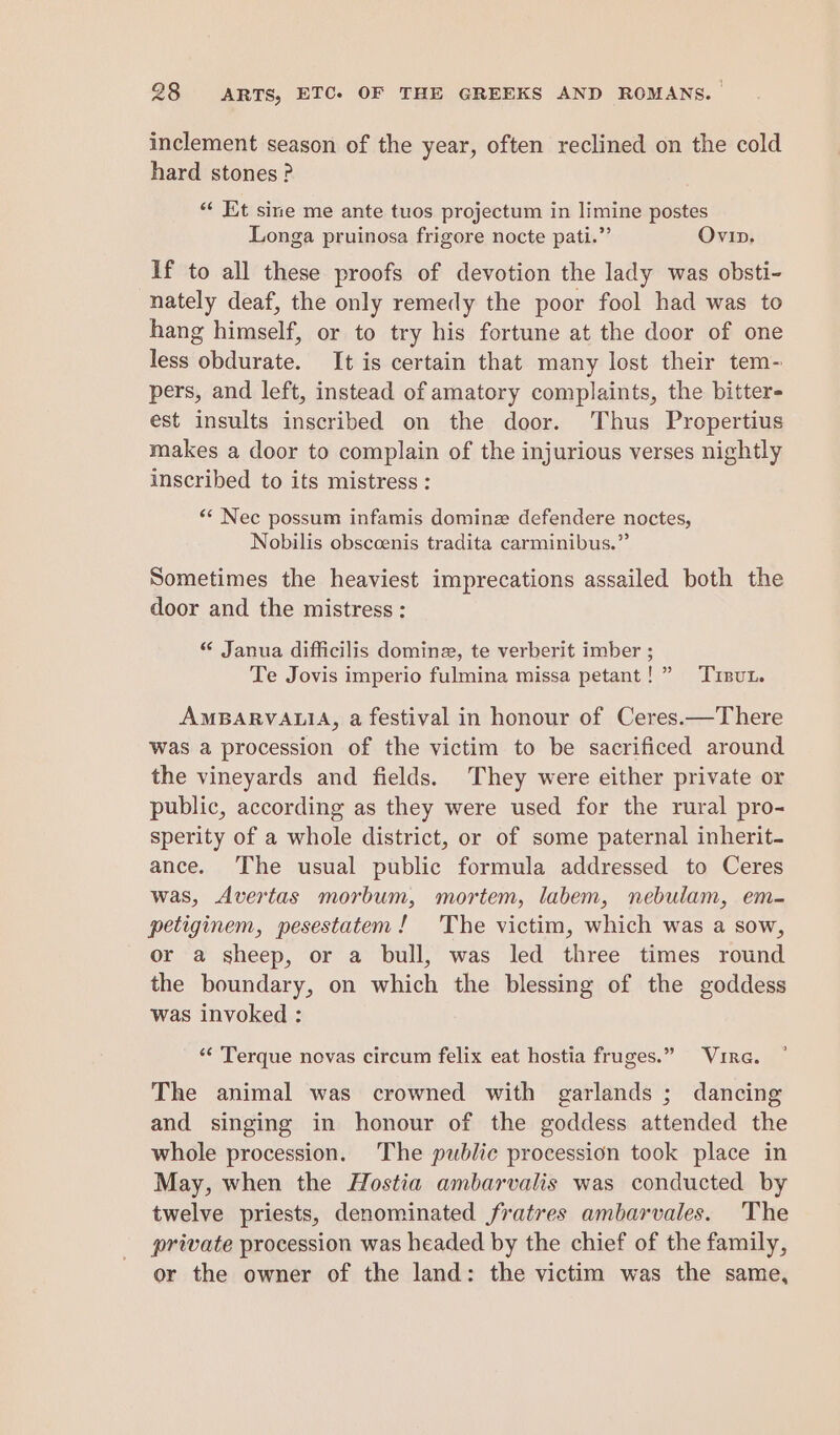 inclement season of the year, often reclined on the cold hard stones ? ‘¢ Et sine me ante tuos projectum in limine postes Longa pruinosa frigore nocte pati.” Ovip. If to all these proofs of devotion the lady was obsti- nately deaf, the only remedy the poor fool had was to hang himself, or to try his fortune at the door of one less obdurate. It is certain that many lost their tem- pers, and left, instead of amatory complaints, the bitter- est insults inscribed on the door. Thus Propertius makes a door to complain of the injurious verses nightly inscribed to its mistress : «* Nec possum infamis dominz defendere noctes, Nobilis obsccenis tradita carminibus.”’ Sometimes the heaviest imprecations assailed both the door and the mistress : “ Janua difficilis domine, te verberit imber ; Te Jovis imperio fulmina missa petant! ” Tisut. AMBARVALIA, a festival in honour of Ceres.—There was a procession of the victim to be sacrificed around the vineyards and fields. They were either private or public, according as they were used for the rural pro- sperity of a whole district, or of some paternal inherit- ance. ‘The usual public formula addressed to Ceres was, Avertas morbum, mortem, labem, nebulam, em- petiginem, pesestatem! The victim, which was a sow, or a sheep, or a bull, was led three times round the boundary, on which the blessing of the goddess was invoked : “¢ Terque novas circum felix eat hostia fruges.” Vire. The animal was crowned with garlands ; dancing and singing in honour of the goddess attended the whole procession. The public procession took place in May, when the Hostia ambarvalis was conducted by twelve priests, denominated fratres ambarvales. The private procession was headed by the chief of the family, or the owner of the land: the victim was the same,