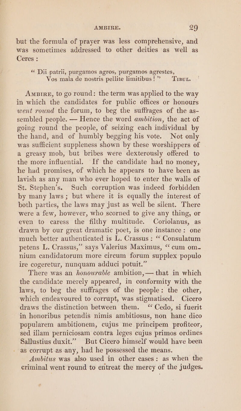 but the formula of prayer was less comprehensive, and was sometimes addressed to other deities as well as Ceres : ‘< Dii patrii, purgamos agros, purgamos agrestes, Vos mala de nostris pellite limitibus!”’ Tisut. AmeBtrgE, to go round: the term was applied to the way in which the candidates for public offices or honours went round the forum, to beg the suffrages of the as- sembled people. — Hence the word ambition, the act of going round the people, of seizing each individual by the hand, and of humbly begging his vote. Not only was sufficient suppleness shown by these worshippers of a greasy mob, but bribes were dexterously offered to the more influential. If the candidate had no money, he had promises, of which he appears to have been as lavish as any man who ever hoped to enter the walls of St. Stephen’s. Such corruption was indeed forbidden by many laws; but where it is equally the interest of both parties, the laws may just as well be silent. There were a few, however, who scorned to give any thing, or even to caress the filthy multitude. Coriolanus, as drawn by our great dramatic poet, is one instance: one much better authenticated is L. Crassus: ‘ Consulatum petens L. Crassus,” says Valerius Maximus, “ cum om- nium candidatorum more circum forum supplex populo ire cogeretur, nunquam adduci potuit.” There was an honourable ambition, — that in which the candidate merely appeared, in conformity with the laws, to beg the suffrages of the people: the other, which endeavoured to corrupt, was stigmatised. Cicero draws the distinction between them. ‘ Cedo, si fuerit in honoribus petendis nimis ambitiosus, non hanc dico popularem ambitionem, cujus me principem profiteor, sed illam perniciosam contra leges cujus primos ordines Sallustius duxit.”’ But Cicero himseif would have been as corrupt as any, had he possessed the means. Ambitus was also used in other cases: as when the criminal went round to entreat the mercy of the judges.