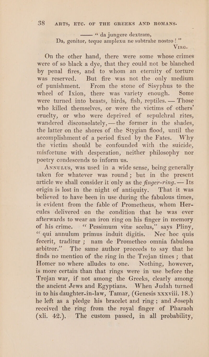 “da jungere dextram, Da, genitor, teque amplexu ne subtrahe nostro ! ”’ Vire. On the other hand, there were some whose crimes were of so black a dye, that they could not be blanched by penal fires, and to whom an eternity of torture was reserved. But fire was not the only medium of punishment. From the stone of Sisyphus to the wheel of Ixion, there was variety enough. Some were turned into beasts, birds, fish, reptiles. — Those who killed themselves, or were the victims of others’ cruelty, or who were deprived of sepulchral rites, wandered disconsolately,—the former in the shades, the latter on the shores of the Stygian flood, until the accomplishment of a period fixed by the Fates. Why the victim should be confounded with the suicide, misfortune with desperation, neither philosophy nor poetry condescends to inform us. ANNULUS, was used in a wide sense, being generally taken for whatever was round; but in the present article we shall consider it only as the finger-ring. — Its origin is lost in the night of antiquity. That it was believed to have been in use during the fabulous times, is evident from the fable of Prometheus, whom Her- cules delivered on the condition that he was ever afterwards to wear an iron ring on his finger in memory of his crime. ‘* Pessimum vite scelus,”’ says Pliny, ** qui annulum primus induit digitis. Nec hoc quis fecerit, traditur ; nam de Prometheo omnia fabulosa arbitror.” The same author proceeds to say that he finds no mention of the ring in the Trojan times ; that Homer no where alludes to one. Nothing, however, is more certain than that rings were in use before the Trojan war, if not among the Greeks, clearly among the ancient Jews and Egyptians. When Judah turned in to his daughter-in-law, Tamar, (Genesis xxxviii. 18.) he left as a pledge his bracelet and ring; and Joseph received the ring from the royal finger of Pharaoh (xli. 42.). The custom passed, in all probability,