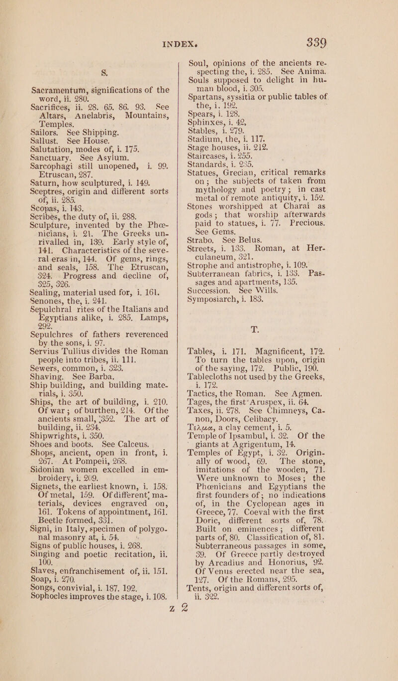 Sacramentum, significations of the word, ii, 280. Sacrifices, ii. 28. 65. 86. 93. See Altars, Anelabris, Mountains, Temples. Sailors. See Shipping. Sallust. See House. Salutation, modes of, i. 175. Sanctuary. See Asylum. Sarcophagi still unopened, i. Etruscan, 287. Saturn, how sculptured, i. 149. Sceptres, origin and different sorts of, ii. 285. Scopas, i. 143. Scribés, the duty of, ii. 288. Sculpture, invented by the Pho- nicians, i. 21. The Greeks un- rivalled in, 139. Early style of, 141. Characteristics of the seve- ral eras in, 144. Of gems, rings, and seals, 158. The Etruscan, 324. - Progress and decline of, 325, 326. Sealing, material used for, i, 161. Senones, the, i. 241. Sepulchral rites of the Italians and a vuaus alike, i. 285, Lamps, 292 oo Sepulchres of fathers reverenced by the sons, i, 97. Servius Tullius divides the Roman people into tribes, ii. 111. Sewers, common, i. 823, Shaving. See Barba. Ship building, and building mate- rials, i. 350. Ships, the art of building, i. 210. Of war; of burthen, 214. Ofthe ancients small, ‘352. The art of building, ii. 234, Shipwrights, i. 350. Shoes and boots. See Calceus. Shops, ancient, open in front, i. 267. At Pompeii, 268. Sidonian women excelled in em- broidery, i. 209. Signets, the earliest known, i. 158. Of metal, 159. Of different; ma- terials, devices engraved on, 161. Tokens of appointment, 161. Beetle formed, 331. Signi, in Italy, specimen of polygo. nal masonry at, i. 54. Signs of public houses, i i. 268. set and poetic recitation, ii. Slaves, enfranchisement of, ii. 151. Soap, i. 270. Songs, convivial,-i. 187. 192. Sophocles i improves the stage, 1. 108. Z 339 Soul, opinions of the ancients re- Souls supposed to delight in hu- man blood, i. 305. Spartans, syssitia or public tables of the, i. 192 Spears, i. 128. Sphinxes, i. 42, Stables, i. 279. Stadium, the, i. 117. Stage houses, ii. 212. Staircases, i. 255. Standards, i. 235. Statues, Grecian, critical remarks on ; the subjects of taken from mythology and poetry; in cast metal of remote antiquity, ty NG, Stones worshipped at Charai as gods; that worship afterwards paid to statues, i. 77. Precious. See Gems. Strabo, See Belus. Streets, i. 133. Roman, at Her- culaneum, 321. Strophe and antistrophe, i. 109. Subterranean fabrics, 1, 133. sages and apartments, 135. Succession. See Wills. Symposiarch, i, 183. Pas- T. Tables, i. 171. Magnificent, 172. To turn the tables upon, origin of the saying, 172. Public, 190. Tablecloths not used by the Greeks, 1 12: Tactics, the Roman. See Agmen. Tages, the first*Aruspex, ii. 64. Taxes, ii. 278. See Chimneys, Ca- non, Doors, Celibacy. TeaAuo, a clay cement, i. 5. Temple of Ipsambul, i. 32. Of the ' giants at Agrigentum, 14. Temples of Egypt, i. 32. Origin- ally of wood, 69. The stone, imitations of the wooden, 71. Were unknown to Moses; the Phenicians and Kgyptians the first founders of; no indications of, in the Cyclopean ages in Greece, 77. Coeval with the first Doric, different sorts of, 78. Built on eminences; different parts of, 80. Classification of, 81. Subterraneous passages in some, 39. Of Greece partly destroyed by Arcadius and Honorius, “92. Of Venus erected near the sea, 127. Of the Romans, 295. Tents, origin and different sorts of, ii. 322, Z