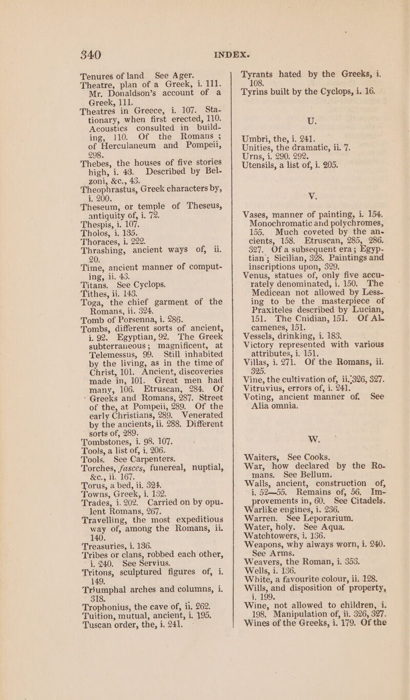 Tenures of land. See Ager. Theatre, plan of a Greek, i. 111. Mr. Donaldson’s account of a Greek, 111. Theatres in Greece, i. 107. Sta- tionary, when first erected, 110. Acoustics consulted in build- ing, 110. Of the Romans ; of Herculaneum and Pompeii, 298. Thebes, the houses of five stories high, i. 43. Described by Bel- zoni, &c., 43. Theophrastus, Greek characters by, i. 200. Theseum, or temple of Theseus, antiquity of, i. 72. Thespis, i. 107. Tholos, i. 135. Thoraces, i. 222. Thrashing, ancient ways of, ii. 20. Time, ancient manner of comput- ing, ii. 43. Titans. See Cyclops. Tithes, ii. 143. Toga, the chief garment of the Romans, ii. 324. Tomb of Porsenna, i. 286. Tombs, different sorts of ancient, 1.92. Egyptian, 92. The Greek subterraueous; magnificent, at Telemessus, 99. Still inhabited by the living, as in the time of Christ, 101. Ancient, discoveries made in, 101. Great men had many, 106. Etruscan, 284. Of ’ Greeks and Romans, 287, Street of the, at Pompeii, 289. Of the early Christians, 289. Venerated by the ancients, ii. 288. Different sorts of, 289. Tombstones, i. 98. 107. Tools, a list of, i. 206. Tools. See Carpenters. Torches, fasces, funereal, nuptial, &c., ii. 167. Torus, a bed, ii, 324. Towns, Greek, i. 152. Trades, 1.202. Carried on by opu- lent Romans, 267. Travelling, the most expeditious way of, among the Romans, ii. Treasuries, i. 136. Tribes or clans, robbed each other, i. 240. See Servius. Tritons, sculptured figures of, i. 149 Triumphal arches and columns, i. 318, F Trophonius, the cave of, ii. 262. Tuition, mutual, ancient, i. 195. Tuscan order, the, i. 241. Tyrants hated by the Greeks, i. 108. Tyrins built by the Cyclops, i. 16. U. Umbri, the, i. 241. Unities, the dramatic, ii. 7. Urns, i. 290. 292. Utensils, a list of, i. 205. V. Vases, manner of painting, i. 154. Monochromatic and polychromes, 155. Much coveted by the an- cients, 158. Etruscan, 285, 286. 327. Of a subsequent era; Egyp- tian; Sicilian, 328, Paintings and inscriptions upon, 329. Venus, statues of, only five accu- rately denominated, i. 150. The Medicean not allowed by Less- ing to be the masterpiece of Praxiteles described by Lucian, 151. The Cnidian, 151. Of Al. camenes, 151. Vessels, drinking, i. 183. Victory represented with various attributes, i. 151. Villas, i. 271. Of the Romans, ii. 325 Vine, the cultivation of, 11.326, 327. Vitruvius, errors of, i. 241. Voting, ancient manner of. See Alia omnia. W. Waiters, See Cooks. War, how declared by the Ro- mans. See Bellum. Walls, ancient, construction of, i, 52—55. Remains of, 56. Im- provements in, 60. See Citadels. Warlike engines, i. 236. Warren. See Leporarium. Water, holy. See Aqua. Watchtowers, i. 136. Weapons, why always worn, i. 240. See Arms. Weavers, the Roman, i. 353. Wells, i. 186. White, a favourite colour, ii. 128. Wills, and disposition of property, i, 199. Wine, not allowed to children, i. 198. Manipulation of, ii. 326, 327. Wines of the Greeks, i. 179. Of the