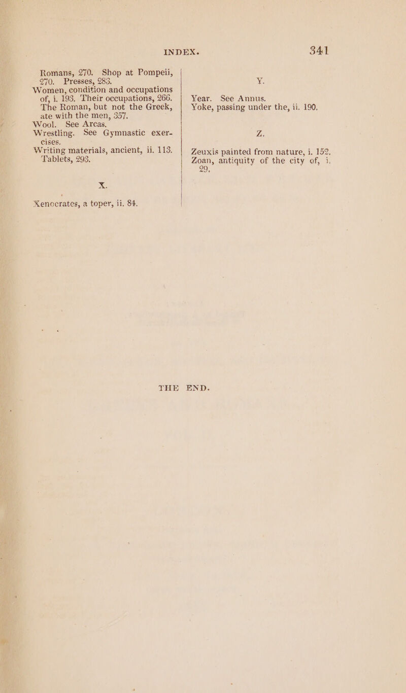 Romans, 270. Shop at Pompeii, 270. Presses, 283. G Women, condition and occupations of, i. 193. Their occupations, 266. Year. See Annus. The Roman, but not the Greek, Yoke, passing under the, ii. 190. ate with the men, 357. Wool. See Arcas. Wrestling. See Gymnastic exer- Wipe cises, ; Writing materials, ancient, i. 113. Zeuxis painted fi : Tablets, 293. 3 2 xis painted from nature, i. 152. aes antiquity of the city of, 1. 9, Xx. Kenocrates, a toper, li. 84. THE END.