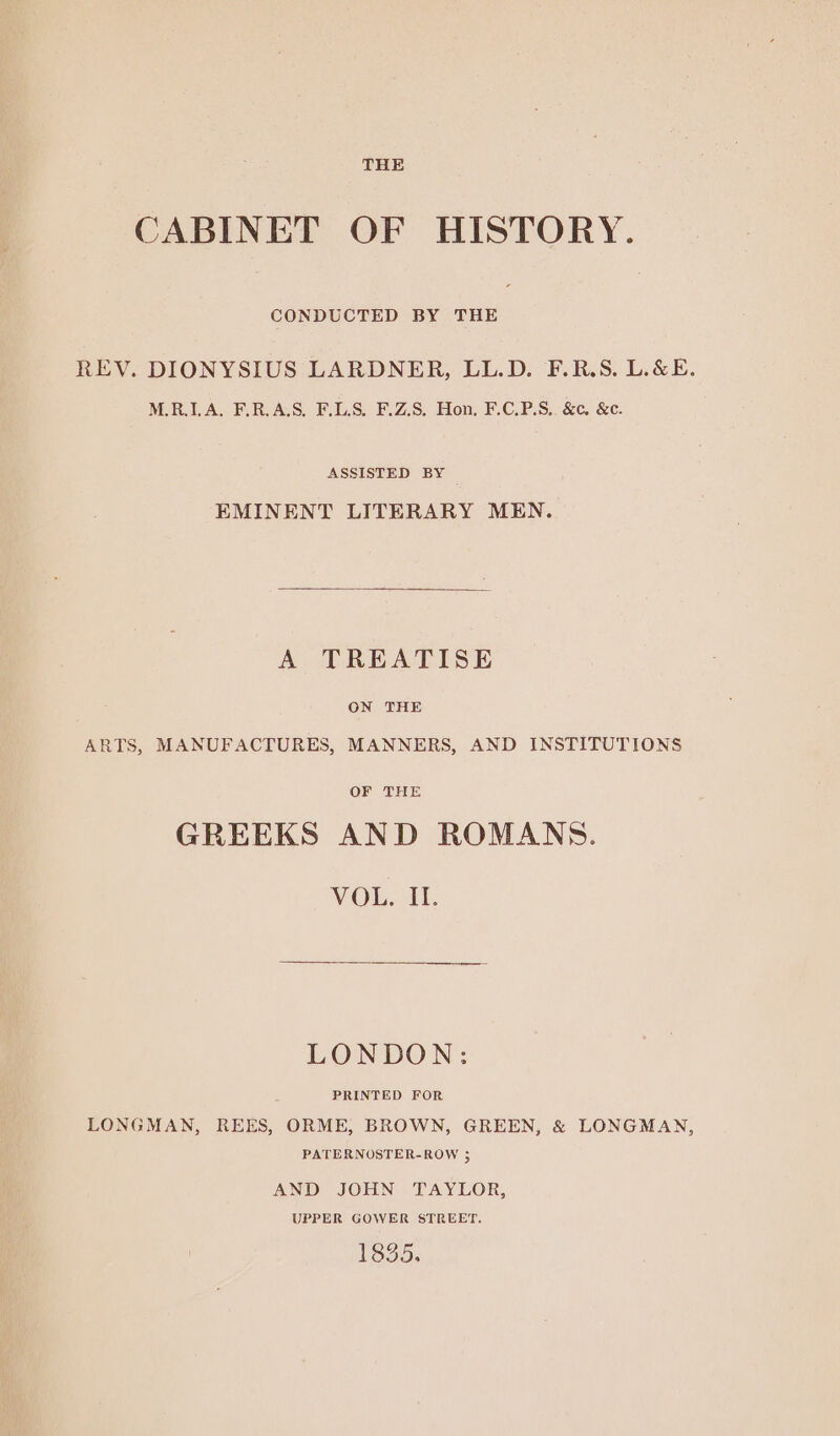 THE CABINET OF HISTORY. CONDUCTED BY THE REV. DIONYSIUS LARDNER, LL.D. F.R.S. L.&E. M.R.I.A. F.R.A.S. F.LS. F.Z.S. Hon, F.C.P.S,. &c. &c. ASSISTED BY EMINENT LITERARY MEN. A TREATISE ON THE ARTS, MANUFACTURES, MANNERS, AND INSTITUTIONS OF THE GREEKS AND ROMANS. VOL. IH. LONDON: PRINTED FOR LONGMAN, REES, ORME, BROWN, GREEN, & LONGMAN, PATERNOSTER-ROW 3 AND JOHN TAYLOR, UPPER GOWER STREET. 1335.