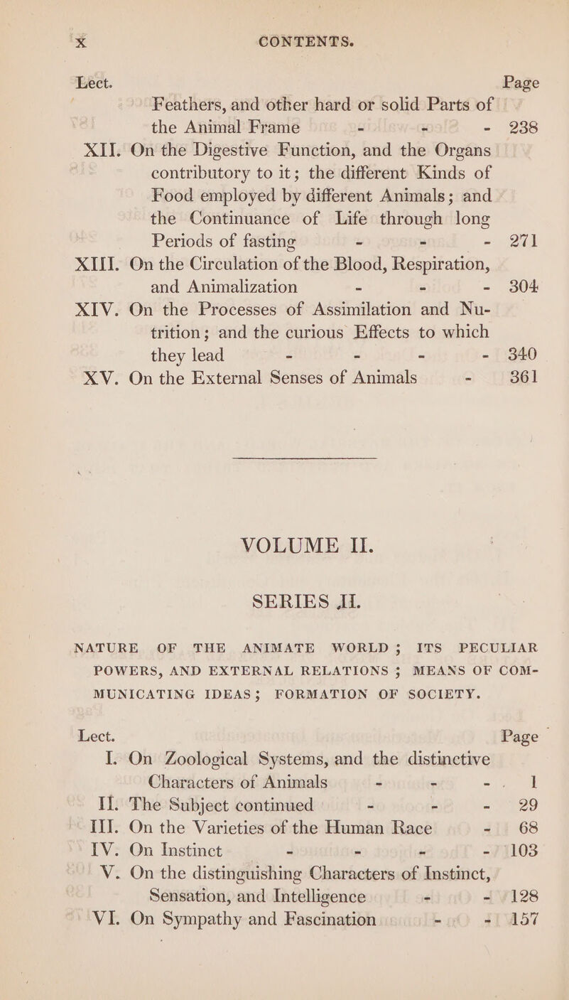 Lect. Page Feathers, and other hard or solid Parts of the Animal Frame - - - 238 XII. On the Digestive Function, and the Organs contributory to it; the different Kinds of Food employed by different Animals; and the Continuance of Life through long Periods of fasting - - - 271 XIII. On the Circulation of the Blood, Respiration, and Animalization - - - 304 XIV. On the Processes of Assimilation and Nu- trition; and the curious Effects to which they lead - - - 340 XV. On the External Senses of entandls - 361 VOLUME II. SERIES Ji. NATURE OF THE ANIMATE WORLD; ITS PECULIAR POWERS, AND EXTERNAL RELATIONS 5; MEANS OF COM- MUNICATING IDEAS; FORMATION OF SOCIETY. Lect. Page I. On Zoological Systems, and the distinctive Characters of Animals - - aie If. The Subject continued | - - = E29 III. On the Varieties of the Human Race - 68 IV: On Instinct- + - - - 108 V. On the distinguishing Characters of Instinct, Sensation, and Intelligence - - (128 VI. On Sympathy and Fascination -if) $(°457