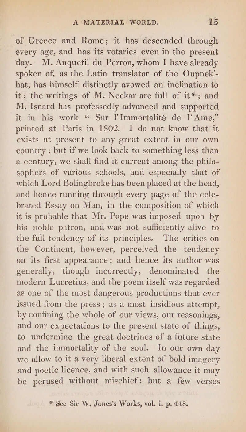 of Greece and Rome; it has descended through every age, and has its votaries even in the present day. M. Anquetil du Perron, whom I have already spoken of, as the Latin translator of the Oupnek’- hat, has himself distinctly avowed an inclination to it; the writings of M. Neckar are full of it*; and M. Isnard has professedly advanced and supported it in his work “ Sur lImmortalité de |’ Ame,” printed at Paris in 1802. I do not know that it exists at present to any great extent in our own country ; but if we look back to something less than a century, we shall find it current among the philo- sophers of various schools, and especially that of which Lord Bolingbroke has been placed at the head, and hence running through every page of the cele- brated Essay on Man, in the composition of which it is probable that Mr. Pepe was imposed upon by his noble patron, and was not sufficiently alive to the full tendency of its principles. The critics on the Continent, however, perceived the tendency on its first appearance; and hence its author was generally, though incorrectly, denominated the modern Lucretius, and the poem itself was regarded as one of the most dangerous productions that ever issued from the press; as a most insidious attempt, by confining the whole of our views, our reasonings, and our expectations to the present state of things, to undermine the great doctrines of a future state and the immortality of the soul. In our own day we allow to it a very liberal extent of bold imagery and poetic licence, and with such allowance it may be perused without mischief: but a few verses * See Sir W. Jones’s Works, vol. i. p. 448.