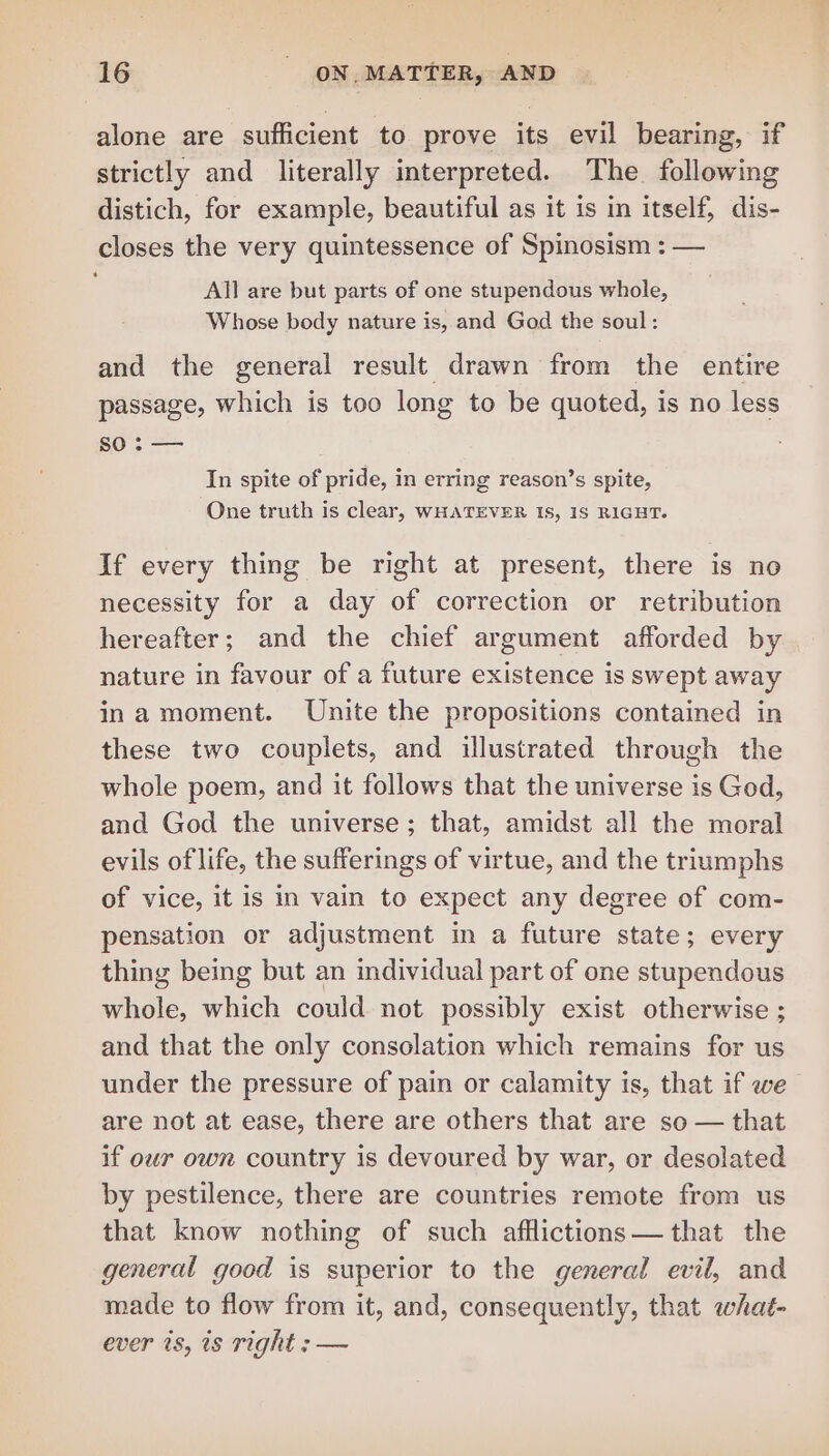 alone are sufficient to prove its evil bearing, if strictly and literally interpreted. The. following distich, for example, beautiful as it is in itself, dis- closes the very quintessence of Spinosism : — All are but parts of one stupendous whole, Whose body nature is, and God the soul: and the general result drawn from the entire passage, which is too long to be quoted, is no less so: — 3 In spite of pride, in erring reason’s spite, One truth is clear, WHATEVER IS, 1S RIGHT. If every thing be right at present, there is no necessity for a day of correction or retribution hereafter; and the chief argument afforded by nature in favour of a future existence is swept away ina moment. Unite the propositions contained in these two couplets, and illustrated through the whole poem, and it follows that the universe is God, and God the universe; that, amidst all the moral evils of life, the sufferings of virtue, and the triumphs of vice, it is in vain to expect any degree of com- pensation or adjustment in a future state; every thing being but an individual part of one stupendous whole, which could not possibly exist otherwise ; and that the only consolation which remains for us under the pressure of pain or calamity is, that if we are not at ease, there are others that are so — that if owr own country is devoured by war, or desolated by pestilence, there are countries remote from us that know nothing of such afflictions— that the general good is superior to the general evil, and made to flow from it, and, consequently, that whag- ever is, 1s right : —