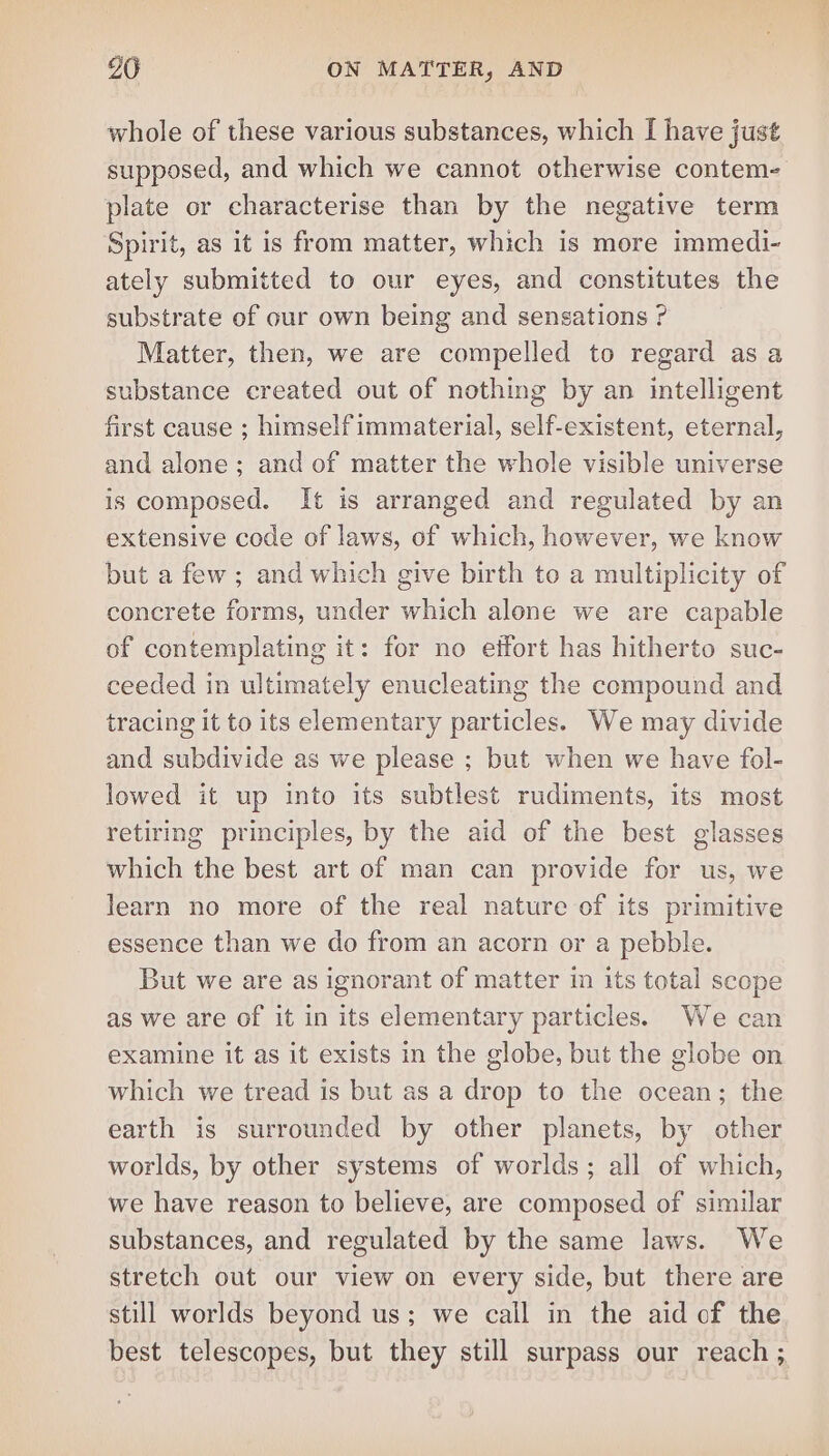 whole of these various substances, which I have just supposed, and which we cannot otherwise contem- plate or characterise than by the negative term Spirit, as it is from matter, which is more immedi- ately submitted to our eyes, and constitutes the substrate of our own being and sensations ? Matter, then, we are compelled to regard as a substance created out of nothing by an intelligent first cause ; himself immaterial, self-existent, eternal, and alone; and of matter the whole visible universe is composed. It is arranged and regulated by an extensive code of laws, of which, however, we know but a few; and which give birth to a multiplicity of concrete forms, under which alone we are capable of contemplating it: for no effort has hitherto suc- ceeded in ultimately enucleating the compound and tracing it to its elementary particles. We may divide and subdivide as we please ; but when we have fol- lowed it up into its subtlest rudiments, its most retiring principles, by the aid of the best glasses which the best art of man can provide for us, we learn no more of the real nature of its primitive essence than we do from an acorn or a pebble. But we are as ignorant of matter in its total scope as we are of it in its elementary particles. We can examine it as it exists in the globe, but the globe on which we tread is but as a drop to the ocean; the earth is surrounded by other planets, by other worlds, by other systems of worlds; all of which, we have reason to believe, are composed of similar substances, and regulated by the same laws. We stretch out our view on every side, but there are still worlds beyond us; we call in the aid of the best telescopes, but they still surpass our reach ;